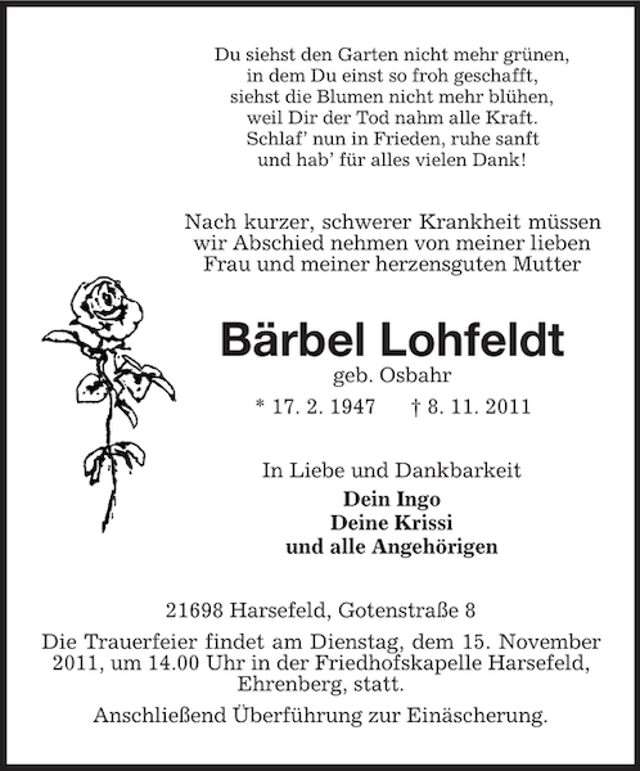 <p>Du siehst den Garten nicht mehr grünen,<br />in dem Du einst so froh geschafft,<br />siehst die Blumen nicht mehr blühen,<br />weil Dir der Tod nahm alle Kraft.<br />Schlaf’ nun in Frieden, ruhe sanft<br />und hab’ für alles vielen Dank!</p><p>Nach kurzer, schwerer Krankheit müssen<br />wir Abschied nehmen von meiner lieben<br />Frau und meiner herzensguten Mutter</p><p>Bärbel Lohfeldt<br />geb. Osbahr<br />* 17. 2. 1947<br />† 8. 11. 2011<br />In Liebe und Dankbarkeit<br />Dein Ingo<br />Deine Krissi<br />und alle Angehörigen<br />21698 Harsefeld, Gotenstraße 8<br />Die Trauerfeier findet am Dienstag, dem 15. November<br />2011, um 14.00 Uhr in der Friedhofskapelle Harsefeld,<br />Ehrenberg, statt.<br />Anschließend Überführung zur Einäscherung.</p>