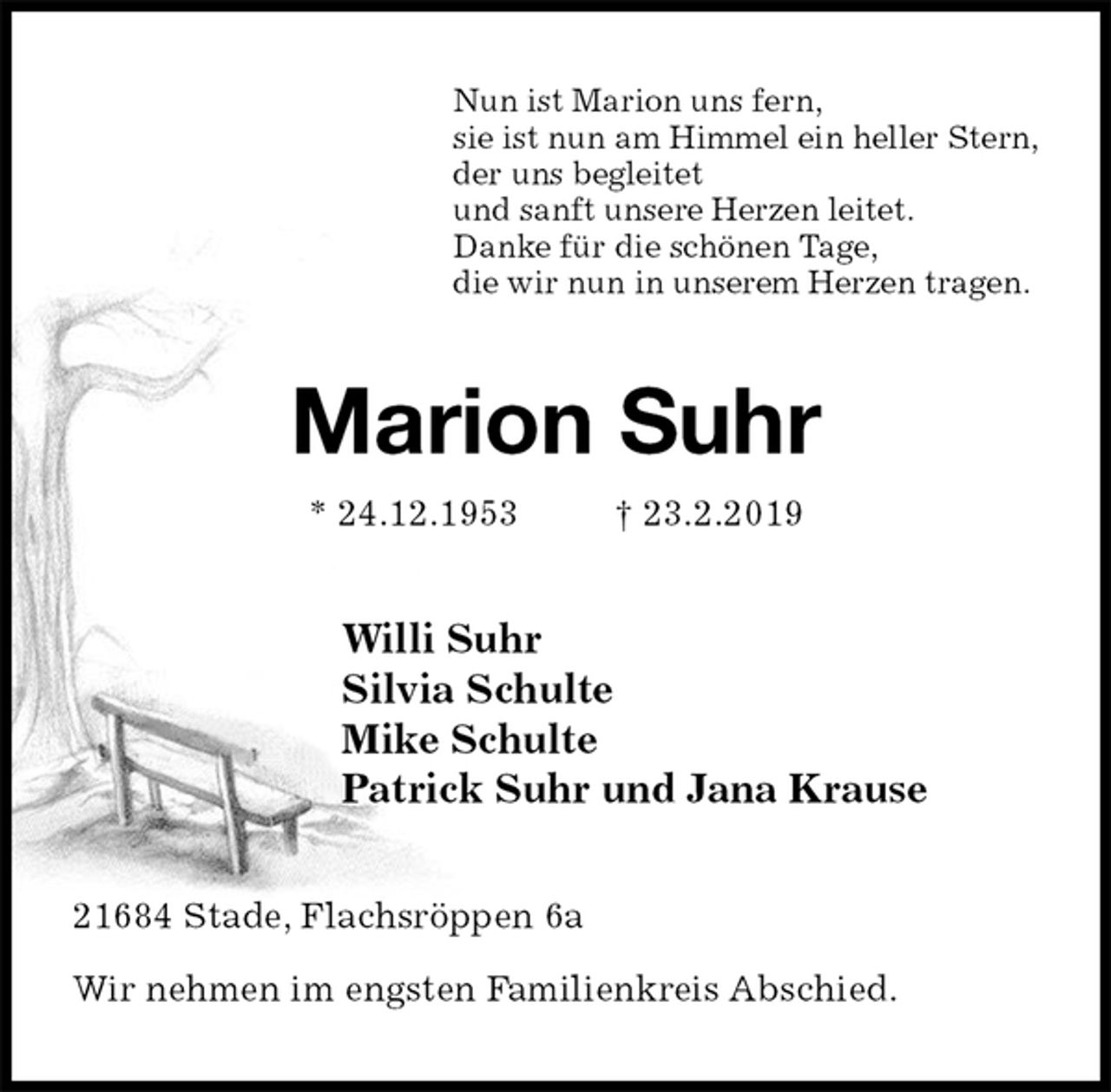 <p>Nun ist Marion uns fern,<br />sie ist nun am Himmel ein heller Stern,<br />der uns begleitet<br />und sanft unsere Herzen leitet.<br />Danke für die schönen Tage,<br />die wir nun in unserem Herzen tragen.<br />Marion Suhr<br />* 24.12.1953 † 23.2.2019<br />Willi Suhr<br />Silvia Schulte<br />Mike Schulte<br />Patrick Suhr und Jana Krause<br />21684 Stade, Flachsröppen 6a</p>
<p>Wir nehmen im engsten Familienkreis Abschied.</p>