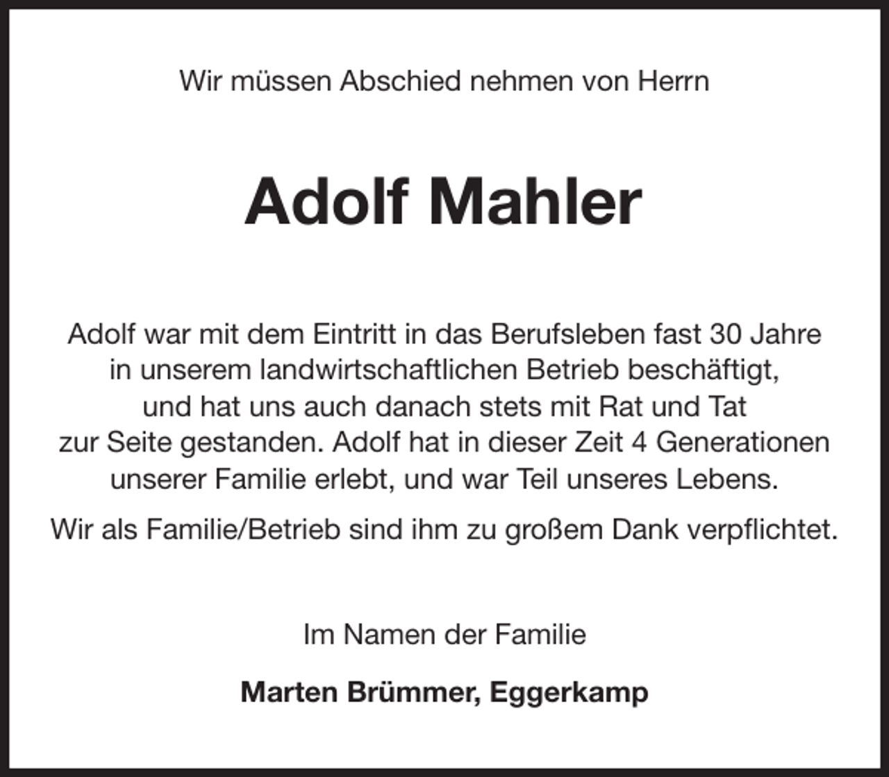 <p>Wir müssen Abschied nehmen von Herrn<br />Adolf Mahler<br />Adolf war mit dem Eintritt in das Berufsleben fast 30 Jahre<br />in unserem landwirtschaftlichen Betrieb beschäftigt,<br />und hat uns auch danach stets mit Rat und Tat<br />zur Seite gestanden. Adolf hat in dieser Zeit 4 Generationen<br />unserer Familie erlebt, und war Teil unseres Lebens.<br />Wir als Familie/Betrieb sind ihm zu großem Dank verpflichtet.<br />Im Namen der Familie</p>
<p>Marten Brümmer, Eggerkamp</p>