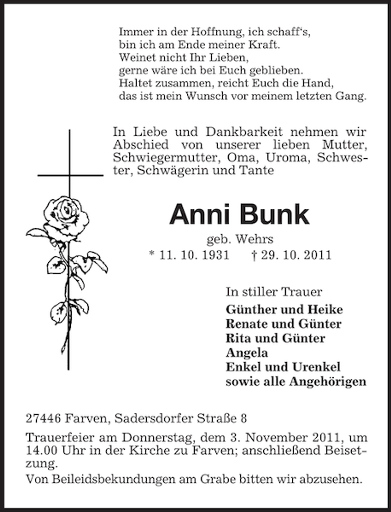 <p>Immer in der Hoffnung, ich schaff‘s,<br />bin ich am Ende meiner Kraft.<br />Weinet nicht Ihr Lieben,<br />gerne wäre ich bei Euch geblieben.<br />Haltet zusammen, reicht Euch die Hand,<br />das ist mein Wunsch vor meinem letzten Gang.</p><p>In Liebe und Dankbarkeit nehmen wir<br />Abschied von unserer lieben Mutter,<br />Schwiegermutter, Oma, Uroma, Schwester, Schwägerin und Tante</p><p>Anni Bunk<br />geb. Wehrs<br />* 11. 10. 1931<br />† 29. 10. 2011<br />In stiller Trauer<br />Günther und Heike<br />Renate und Günter<br />Rita und Günter<br />Angela<br />Enkel und Urenkel<br />sowie alle Angehörigen<br />27446 Farven, Sadersdorfer Straße 8<br />Trauerfeier am Donnerstag, dem 3. November 2011, um<br />14.00 Uhr in der Kirche zu Farven; anschließend Beisetzung.<br />Von Beileidsbekundungen am Grabe bitten wir abzusehen.</p>