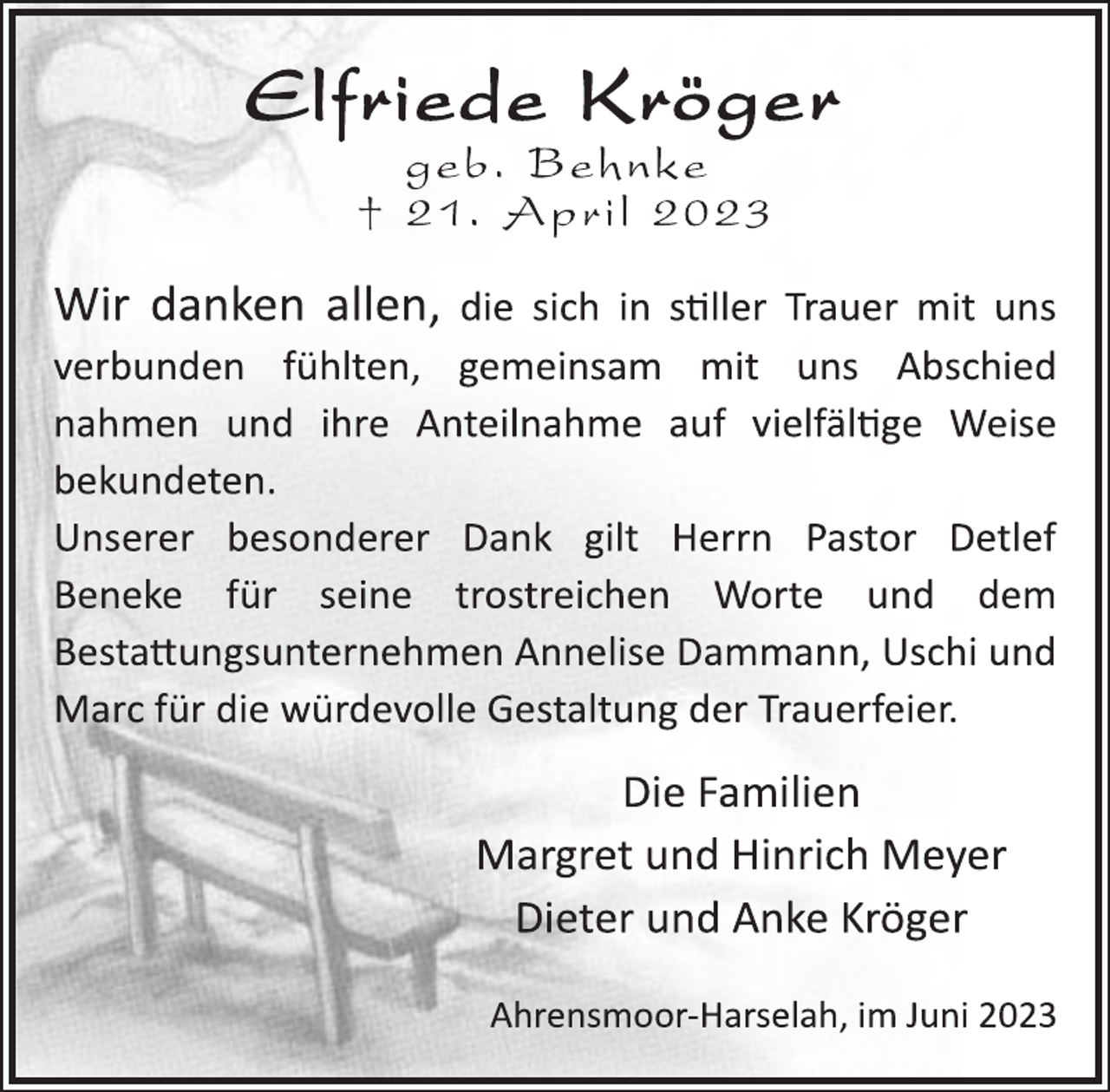 <p>Elfriede Kröger<br />geb. Behnke<br />† 21. April 2023<br />Wir danken allen, die sich in stiller Trauer mit uns<br />verbunden fühlten, gemeinsam mit uns Abschied<br />nahmen und ihre Anteilnahme auf vielfältige Weise<br />bekundeten.<br />Unserer besonderer Dank gilt Herrn Pastor Detlef<br />Beneke für seine trostreichen Worte und dem<br />Bestattungsunternehmen Annelise Dammann, Uschi und<br />Marc für die würdevolle Gestaltung der Trauerfeier.<br />Die Familien<br />Margret und Hinrich Meyer<br />Dieter und Anke Kröger<br />Ahrensmoor-Harselah, im Juni 2023</p>