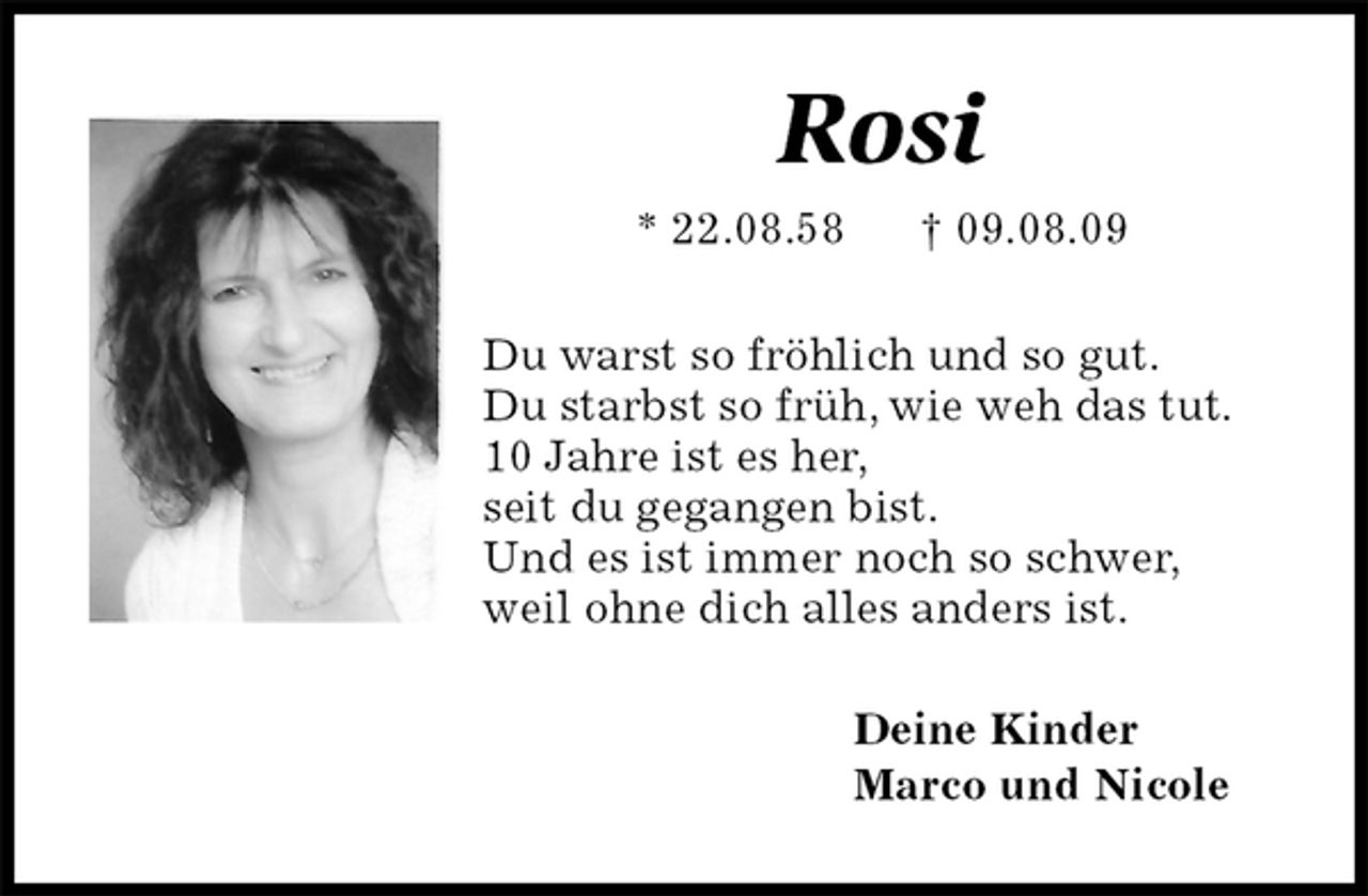 <p>Rosi<br />* 22.08.58 † 09.08.09<br />Du warst so fröhlich und so gut.<br />Du starbst so früh, wie weh das tut.<br />10 Jahre ist es her,<br />seit du gegangen bist.<br />Und es ist immer noch so schwer,<br />weil ohne dich alles anders ist.<br />Deine Kinder<br />Marco und Nicole</p>