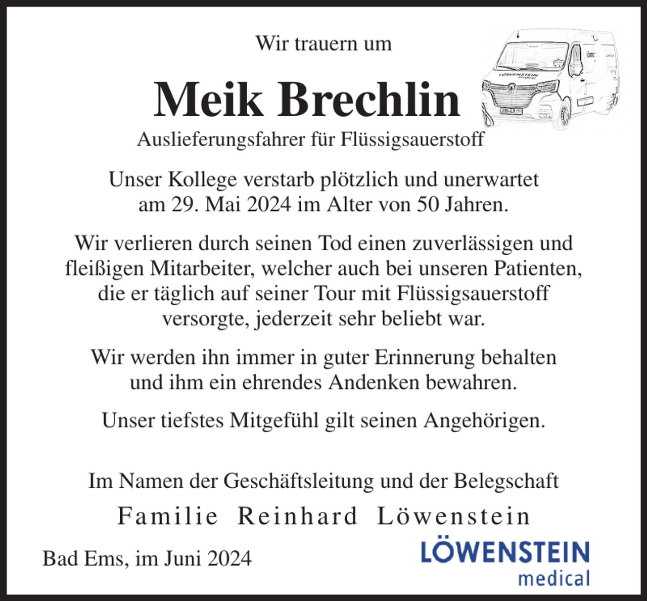 <p>Wir trauern um<br />Meik Brechlin<br />Auslieferungsfahrer für Flüssigsauerstoff<br />Unser Kollege verstarb plötzlich und unerwartet<br />am 29. Mai 2024 im Alter von 50 Jahren.<br />Wir verlieren durch seinen Tod einen zuverlässigen und<br />fleißigen Mitarbeiter, welcher auch bei unseren Patienten,<br />die er täglich auf seiner Tour mit Flüssigsauerstoff<br />versorgte, jederzeit sehr beliebt war.<br />Wir werden ihn immer in guter Erinnerung behalten<br />und ihm ein ehrendes Andenken bewahren.<br />Unser tiefstes Mitgefühl gilt seinen Angehörigen.<br />Im Namen der Geschäftsleitung und der Belegschaft<br />F a m i l i e R e i n h a r d L ö w e n s t e i n<br />Bad Ems, im Juni 2024</p>