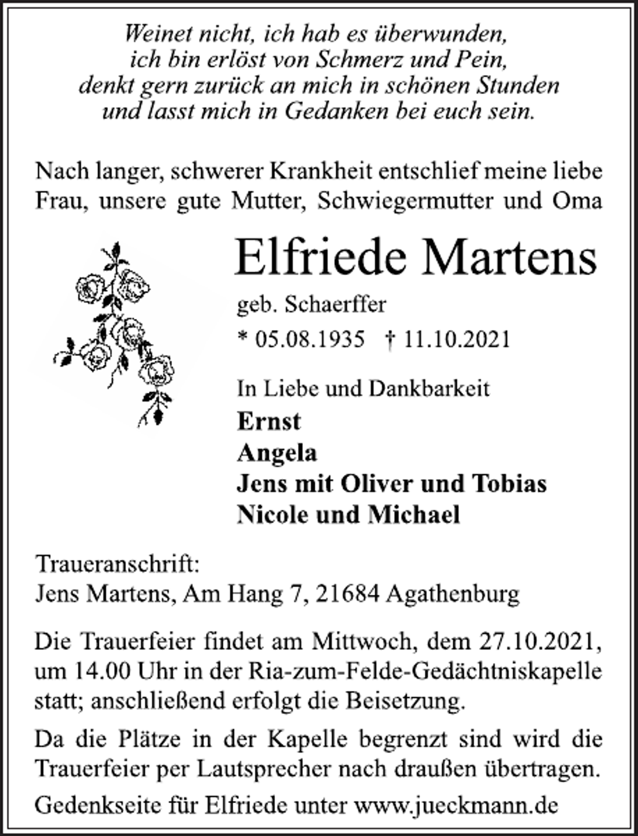 <p>Weinet nicht, ich hab es überwunden,<br />ich bin erlöst von Schmerz und Pein,<br />denkt gern zurück an mich in schönen Stunden<br />und lasst mich in Gedanken bei euch sein.<br />Nach langer, schwerer Krankheit entschlief meine liebe<br />Frau, unsere gute Mutter, Schwiegermutter und Oma<br />Elfriede Martens<br />geb. Schaerffer<br />* 05.08.1935 † 11.10.2021<br />In Liebe und Dankbarkeit<br />Ernst<br />Angela<br />Jens mit Oliver und Tobias<br />Nicole und Michael<br />Traueranschrift:<br />Jens Martens, Am Hang 7, 21684 Agathenburg<br />Die Trauerfeier findet am Mittwoch, dem 27.10.2021,<br />um 14.00 Uhr in der Ria-zum-Felde-Gedächtniskapelle<br />statt; anschließend erfolgt die Beisetzung.<br />Da die Plätze in der Kapelle begrenzt sind wird die<br />Trauerfeier per Lautsprecher nach draußen übertragen.<br />Gedenkseite für Elfriede unter www.jueckmann.de</p>
