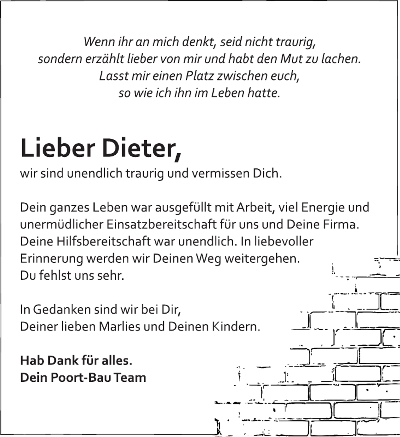 <p>Wenn ihr an mich denkt, seid nicht traurig,<br />sondern erzählt lieber von mir und habt den Mut zu lachen.<br />Lasst mir einen Platz zwischen euch,<br />so wie ich ihn im Leben hatte.<br />Lieber Dieter,<br />wir sind unendlich traurig und vermissen Dich.<br />Dein ganzes Leben war ausgefüllt mit Arbeit, viel Energie und<br />unermüdlicher Einsatzbereitschaft für uns und Deine Firma.<br />Deine Hilfsbereitschaft war unendlich. In liebevoller<br />Erinnerung werden wir Deinen Weg weitergehen.<br />Du fehlst uns sehr.<br />In Gedanken sind wir bei Dir,<br />Deiner lieben Marlies und Deinen Kindern.<br />Hab Dank für alles.<br />Dein Poort-Bau Team</p>