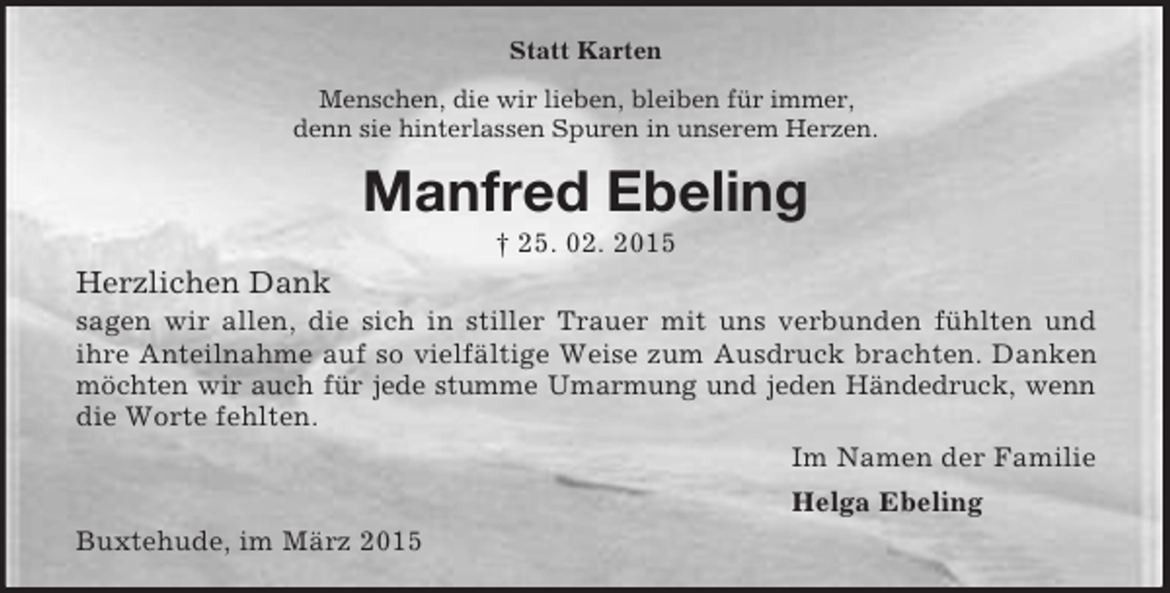<p>Statt Karten<br />Menschen, die wir lieben, bleiben für immer,<br />denn sie hinterlassen Spuren in unserem Herzen.<br />Manfred Ebeling<br />† 25. 02. 2015<br />Herzlichen Dank<br />sagen wir allen, die sich in stiller Trauer mit uns verbunden fühlten und<br />ihre Anteilnahme auf so vielfältige Weise zum Ausdruck brachten. Danken<br />möchten wir auch für jede stumme Umarmung und jeden Händedruck, wenn<br />die Worte fehlten.<br />Im Namen der Familie<br />Helga Ebeling<br />Buxtehude, im März 2015</p>