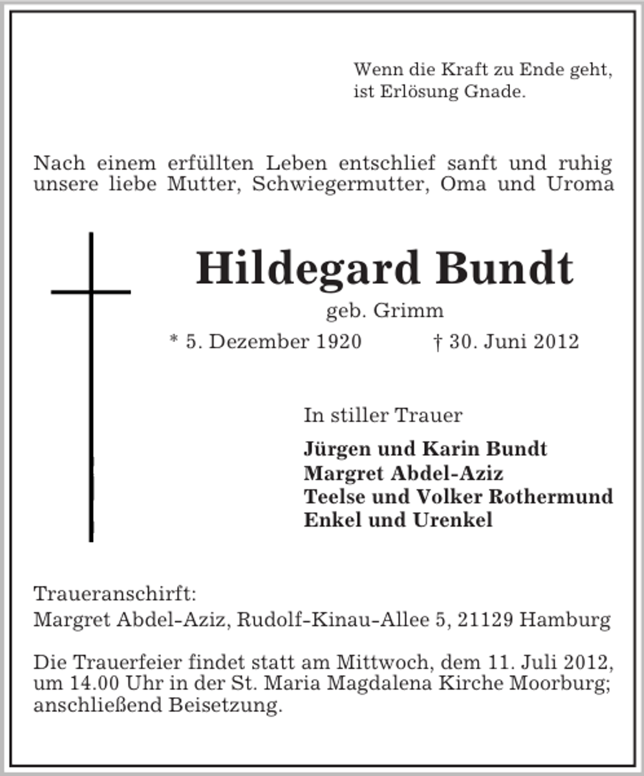 <p>Wenn die Kraft zu Ende geht,<br />ist Erlösung Gnade.</p><p>Nach einem erfüllten Leben entschlief sanft und ruhig<br />unsere liebe Mutter, Schwiegermutter, Oma und Uroma</p><p>Hildegard Bundt<br />geb. Grimm<br />* 5. Dezember 1920<br />† 30. Juni 2012<br />In stiller Trauer<br />Jürgen und Karin Bundt<br />Margret Abdel-Aziz<br />Teelse und Volker Rothermund<br />Enkel und Urenkel</p><p>Traueranschirft:<br />Margret Abdel-Aziz, Rudolf-Kinau-Allee 5, 21129 Hamburg<br />Die Trauerfeier findet statt am Mittwoch, dem 11. Juli 2012,<br />um 14.00 Uhr in der St. Maria Magdalena Kirche Moorburg;<br />anschließend Beisetzung.</p>