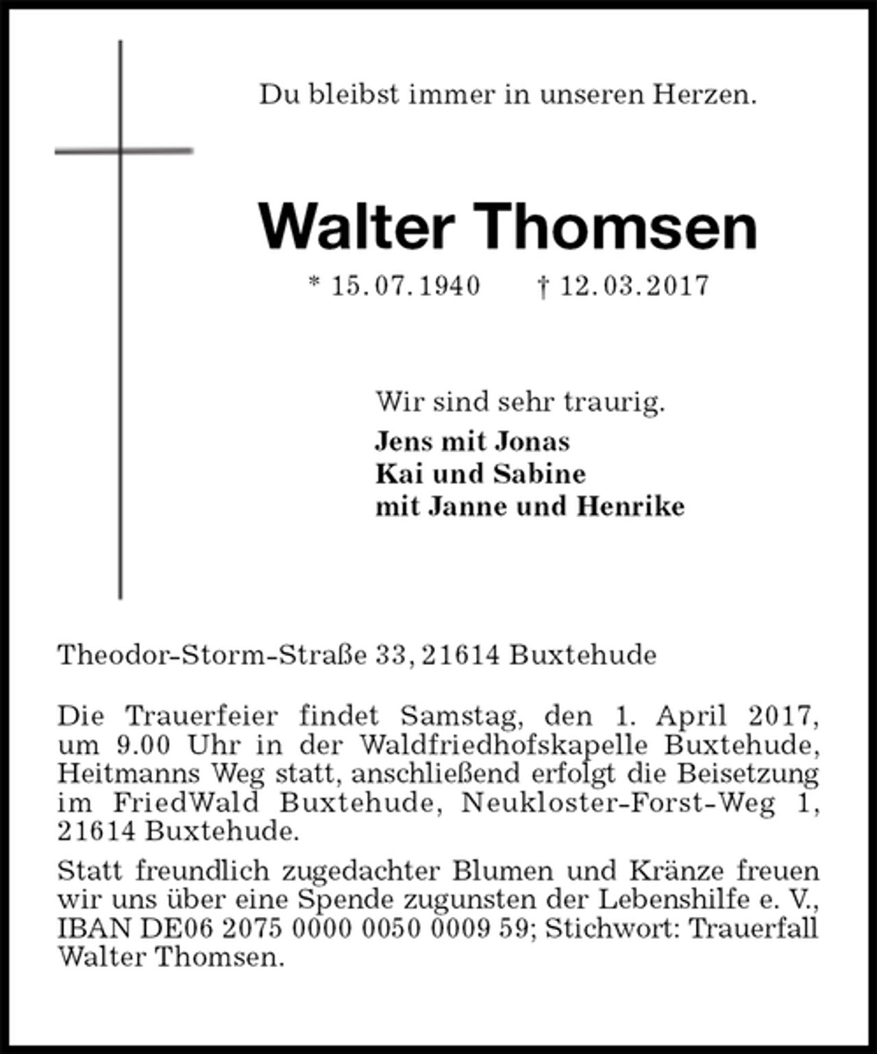 <p>Du bleibst immer in unseren Herzen.<br />Walter Thomsen<br />* 15. 07. 1940 † 12. 03. 2017<br />Wir sind sehr traurig.<br />Jens mit Jonas<br />Kai und Sabine<br />mit Janne und Henrike<br />Theodor-Storm-Straße 33, 21614 Buxtehude<br />Die Trauerfeier findet Samstag, den 1. April 2017,<br />um 9.00 Uhr in der Waldfriedhofskapelle Buxtehude,<br />Heitmanns Weg statt, anschließend erfolgt die Beisetzung<br />im FriedWald Buxtehude, Neukloster-Forst-Weg 1,<br />21614 Buxtehude.<br />Statt freundlich zugedachter Blumen und Kränze freuen<br />wir uns über eine Spende zugunsten der Lebenshilfe e. V.,<br />IBAN DE06 2075 0000 0050 0009 59; Stichwort: Trauerfall<br />Walter Thomsen.</p>