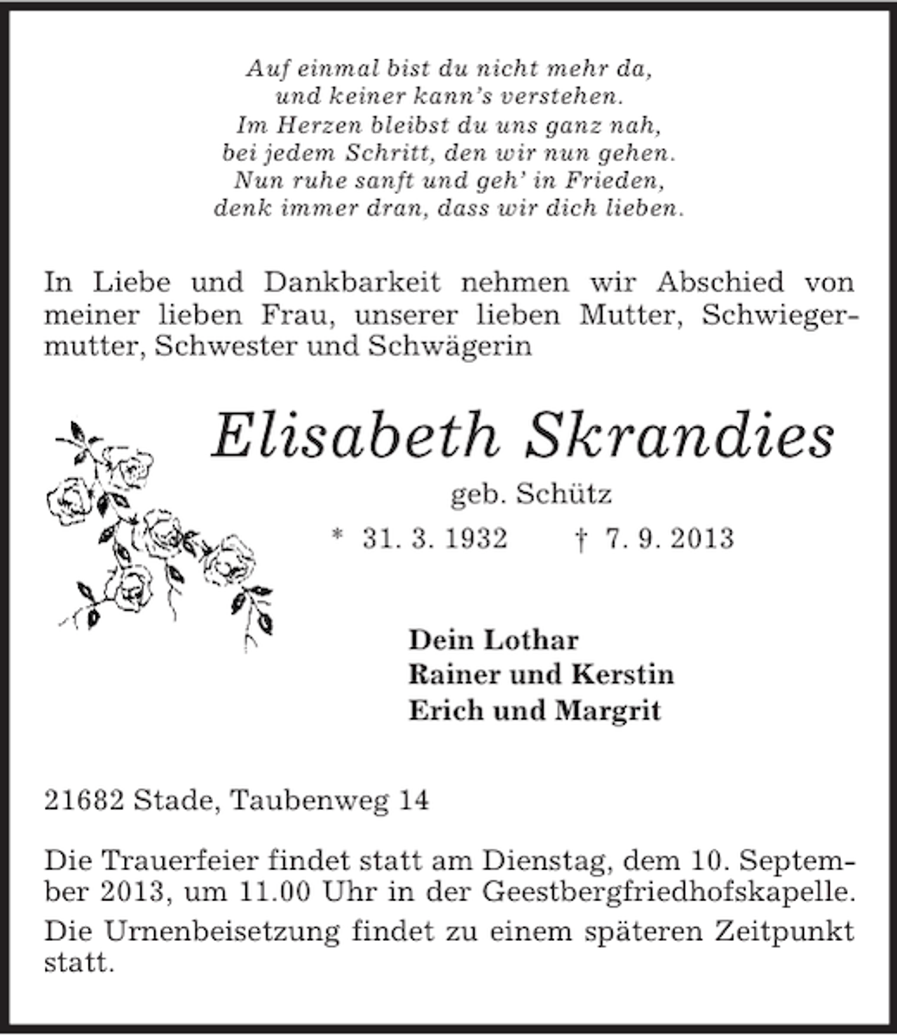 <p>Auf einmal bist du nicht mehr da,<br />und keiner kann’s verstehen.<br />Im Herzen bleibst du uns ganz nah,<br />bei jedem Schritt, den wir nun gehen.<br />Nun ruhe sanft und geh’ in Frieden,<br />denk immer dran, dass wir dich lieben.<br />In Liebe und Dankbarkeit nehmen wir Abschied von<br />meiner lieben Frau, unserer lieben Mutter, Schwieger-<br />mutter, Schwester und Schwägerin<br />Elisabeth Skrandies<br />geb. Schütz<br />* 31. 3. 1932 † 7. 9. 2013<br />Dein Lothar<br />Rainer und Kerstin<br />Erich und Margrit<br />21682 Stade, Taubenweg 14<br />Die Trauerfeier findet statt am Dienstag, dem 10. September 2013, um 11.00 Uhr in der Geestbergfriedhofskapelle. Die Urnenbeisetzung findet zu einem späteren Zeitpunkt statt.</p>