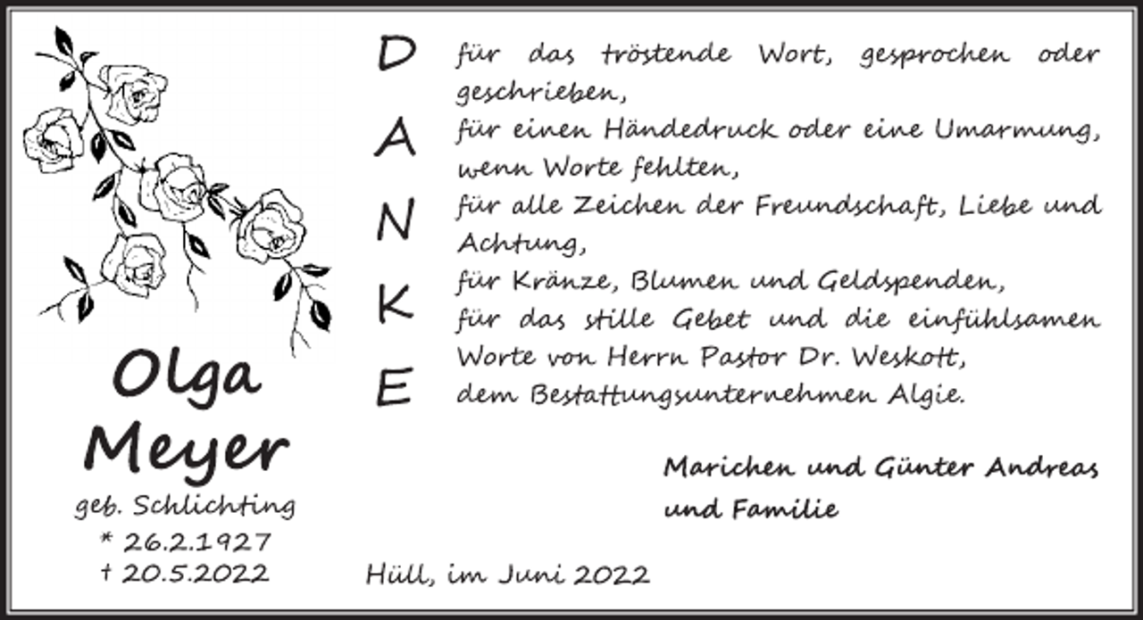 <p>Olga<br />Meyer<br />geb. Schlichting<br />* 26.2.1927<br />† 20.5.2022<br />DANKE<br />für das tröstende Wort, gesprochen oder geschrieben,<br />für einen Händedruck oder eine Umarmung,<br />wenn Worte fehlten,<br />für alle Zeichen der Freundschaft, Liebe und Achtung,<br />für Kränze, Blumen und Geldspenden,<br />für das stille Gebet und die einfühlsamen<br />Worte von Herrn Pastor Dr. Weskott,<br />dem Bestattungsinstitut Algie.<br />Marichen und Günter Andreas<br />und Familie<br />Hüll, im Juni 2022</p>