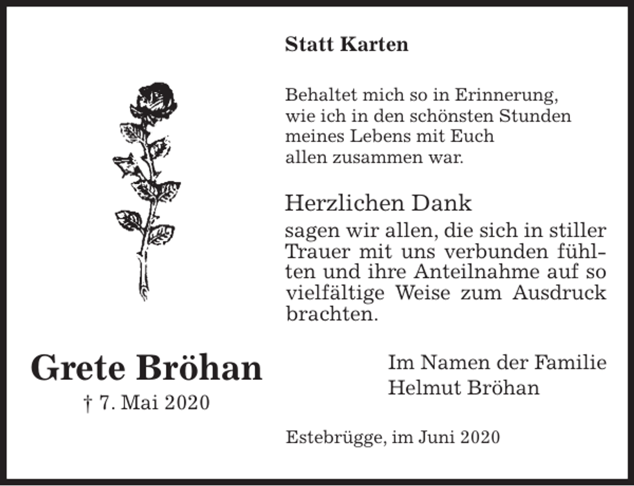 <p>Statt Karten<br />Behaltet mich so in Erinnerung,<br />wie ich in den schönsten Stunden<br />meines Lebens mit Euch<br />allen zusammen war.<br />Herzlichen Dank<br />sagen wir allen, die sich in stiller Trauer mit uns verbunden fühlten und ihre Anteilnahme auf so vielfältige Weise zum Ausdruck brachten.<br />Im Namen der Familie<br />Helmut Bröhan<br />Estebrügge, im Juni 2020</p>
<p>Grete Bröhan<br />† 7. Mai 2020</p>