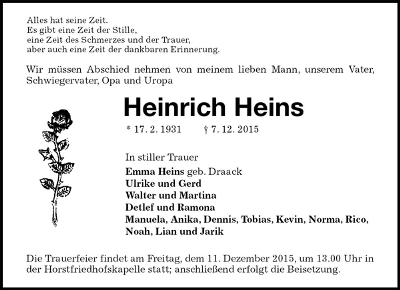 <p>Alles hat seine Zeit.<br />Es gibt eine Zeit der Stille,<br />eine Zeit des Schmerzes und der Trauer,<br />aber auch eine Zeit der dankbaren Erinnerung.<br />Wir müssen Abschied nehmen von meinem lieben Mann, unserem Vater, Schwiegervater, Opa und Uropa<br />Heinrich Heins<br />* 17. 2. 1931 † 7. 12. 2015<br />In stiller Trauer<br />Emma Heins geb. Draack<br />Ulrike und Gerd<br />Walter und Martina<br />Detlef und Ramona<br />Manuela, Anika, Dennis, Tobias, Kevin, Norma, Rico,<br />Noah, Lian und Jarik<br />Die Trauerfeier findet am Freitag, dem 11. Dezember 2015, um 13.00 Uhr in der Horstfriedhofskapelle statt; anschließend erfolgt die Beisetzung.</p>