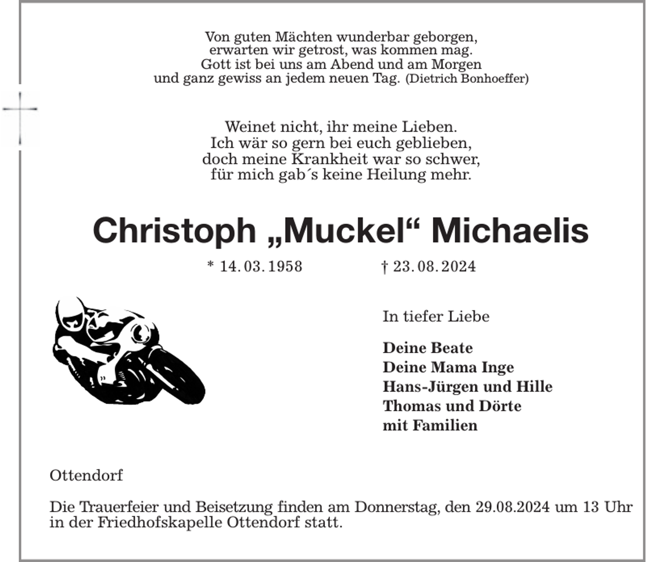 <p>Von guten Mächten wunderbar geborgen,<br />erwarten wir getrost, was kommen mag.<br />Gott ist bei uns am Abend und am Morgen<br />und ganz gewiss an jedem neuen Tag. (Dietrich Bonhoeffer)<br />Weinet nicht, ihr meine Lieben.<br />Ich wär so gern bei euch geblieben,<br />doch meine Krankheit war so schwer,<br />für mich gab´s keine Heilung mehr.<br />Christoph „Muckel“ Michaelis<br />* 14. 03. 1958 † 23. 08. 2024<br />In tiefer Liebe</p><p>Deine Beate<br />Deine Mama Inge<br />Hans-Jürgen und Hille<br />Thomas und Dörte<br />mit Familien<br />Ottendorf</p><p>Die Trauerfeier und Beisetzung finden am Donnerstag, den 29.08.2024 um 13 Uhr in der Friedhofskapelle Ottendorf statt.</p>