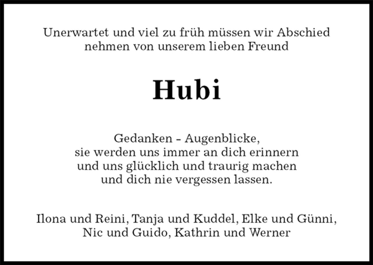 <p>Unerwartet und viel zu früh müssen wir Abschied<br />nehmen von unserem lieben Freund<br />Hubi<br />Gedanken - Augenblicke,<br />sie werden uns immer an dich erinnern<br />und uns glücklich und traurig machen<br />und dich nie vergessen lassen.<br />Ilona und Reini, Tanja und Kuddel, Elke und Günni,<br />Nic und Guido, Kathrin und Werner</p>