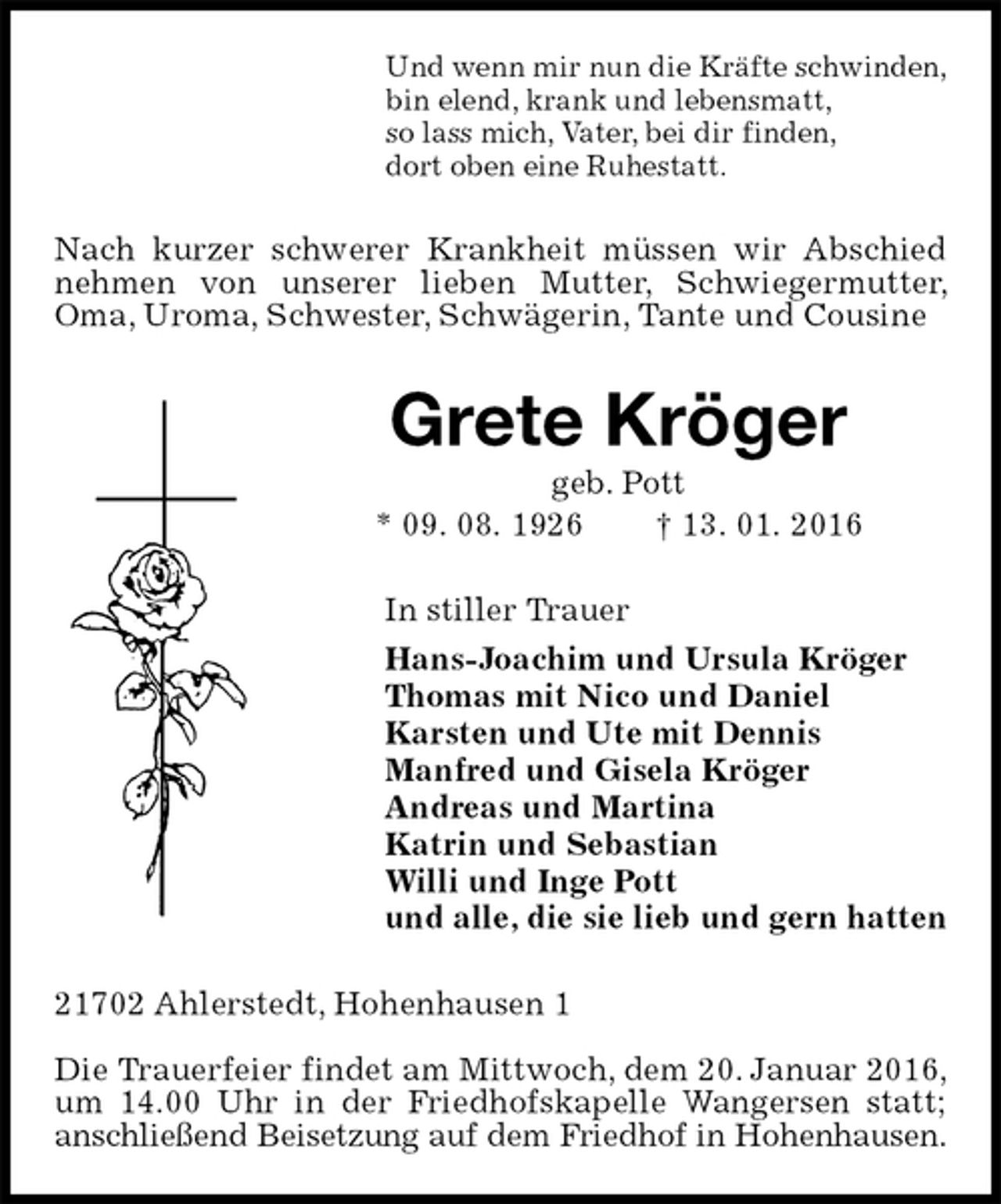 <p>Und wenn mir nun die Kräfte schwinden,<br />bin elend, krank und lebensmatt,<br />so lass mich, Vater, bei dir finden,<br />dort oben eine Ruhestatt.<br />Nach kurzer schwerer Krankheit müssen wir Abschied nehmen von unserer lieben Mutter, Schwiegermutter, Oma, Uroma, Schwester, Schwägerin, Tante und Cousine<br />Grete Kröger<br />geb. Pott<br />* 09. 08. 1926 † 13. 01. 2016<br />In stiller Trauer<br />Hans-Joachim und Ursula Kröger<br />Thomas mit Nico und Daniel<br />Karsten und Ute mit Dennis<br />Manfred und Gisela Kröger<br />Andreas und Martina<br />Katrin und Sebastian<br />Willi und Inge Pott<br />und alle, die sie lieb und gern hatten<br />21702 Ahlerstedt, Hohenhausen 1</p>
<p>Die Trauerfeier findet am Mittwoch, dem 20. Januar 2016, um 14.00 Uhr in der Friedhofskapelle Wangersen statt; anschließend Beisetzung auf dem Friedhof in Hohenhausen.</p>