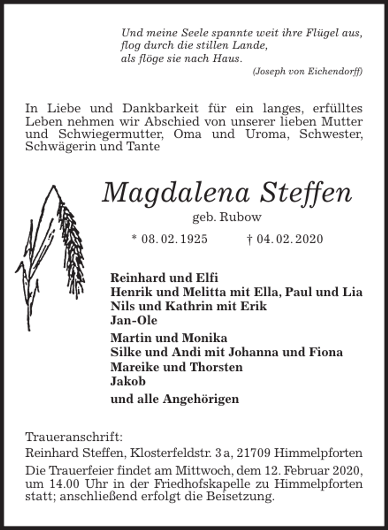 <p>Und meine Seele spannte weit ihre Flügel aus,<br />flog durch die stillen Lande,<br />als flöge sie nach Haus.<br />(Joseph von Eichendorff)<br />In Liebe und Dankbarkeit für ein langes, erfülltes<br />Leben nehmen wir Abschied von unserer lieben Mutter und Schwiegermutter, Oma und Uroma, Schwester, Schwägerin und Tante<br />Magdalena Steffen<br />geb. Rubow<br />* 08. 02. 1925 † 04. 02. 2020<br />Reinhard und Elfi<br />Henrik und Melitta mit Ella, Paul und Lia<br />Nils und Kathrin mit Erik<br />Jan-Ole<br />Martin und Monika<br />Silke und Andi mit Johanna und Fiona<br />Mareike und Thorsten<br />Jakob<br />und alle Angehörigen<br />Traueranschrift:<br />Reinhard Steffen, Klosterfeldstr. 3 a, 21709 Himmelpforten<br />Die Trauerfeier findet am Mittwoch, dem 12. Februar 2020, um 14.00 Uhr in der Friedhofskapelle zu Himmelpforten<br />statt; anschließend erfolgt die Beisetzung.</p>