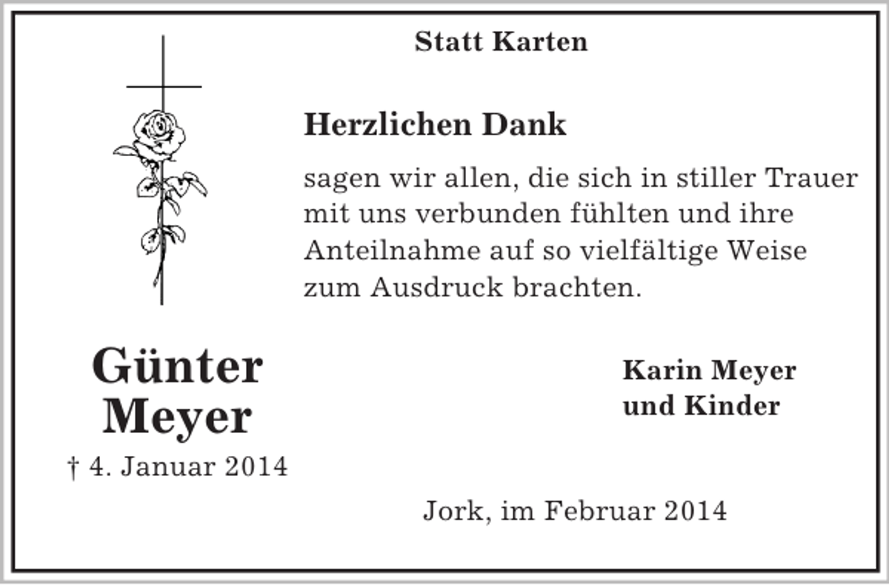 <p>Statt Karten<br />Günter Meyer<br />† 4. Januar 2014</p><p>Herzlichen Dank<br />sagen wir allen, die sich in stiller Trauer<br />mit uns verbunden fühlten und ihre<br />Anteilnahme auf so vielfältige Weise<br />zum Ausdruck brachten.<br />Karin Meyer<br />und Kinder<br />Jork, im Februar 2014</p>
