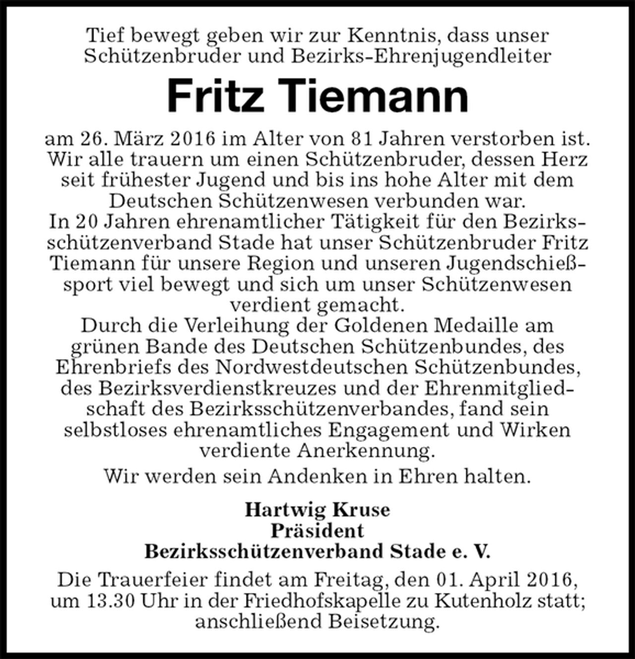 <p>Tief bewegt geben wir zur Kenntnis, dass unser<br />Schützenbruder und Bezirks-Ehrenjugendleiter<br />Fritz Tiemann<br />am 26. März 2016 im Alter von 81 Jahren verstorben ist.<br />Wir alle trauern um einen Schützenbruder, dessen Herz seit frühester Jugend und bis ins hohe Alter mit dem Deutschen Schützenwesen verbunden war.<br />In 20 Jahren ehrenamtlicher Tätigkeit für den Bezirksschützenverband Stade hat unser Schützenbruder Fritz Tiemann für unsere Region und unseren Jugendschießsport viel bewegt und sich um unser Schützenwesen verdient gemacht.<br />Durch die Verleihung der Goldenen Medaille am<br />grünen Bande des Deutschen Schützenbundes, des<br />Ehrenbriefs des Nordwestdeutschen Schützenbundes, des Bezirksverdienstkreuzes und der Ehrenmitgliedschaft des Bezirksschützenverbandes, fand sein<br />selbstloses ehrenamtliches Engagement und Wirken verdiente Anerkennung.<br />Wir werden sein Andenken in Ehren halten.<br />Hartwig Kruse<br />Präsident<br />Bezirksschützenverband Stade e. V.<br />Die Trauerfeier findet am Freitag, den 01. April 2016,<br />um 13.30 Uhr in der Friedhofskapelle zu Kutenholz statt;<br />anschließend Beisetzung.</p>