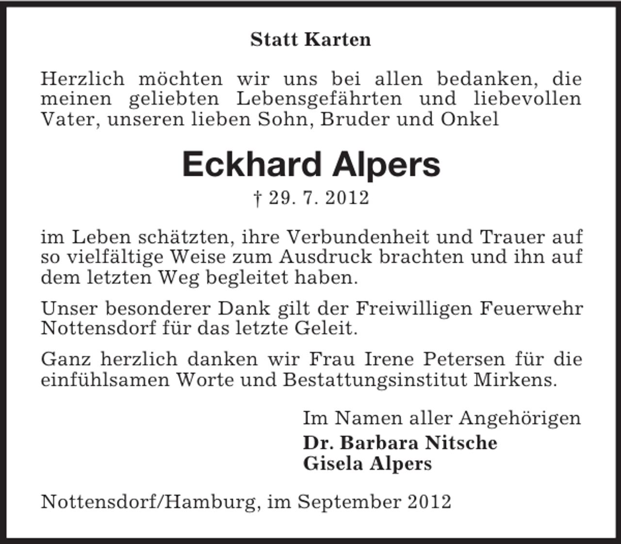 <p>Statt Karten<br />Herzlich möchten wir uns bei allen bedanken, die<br />meinen geliebten Lebensgefährten und liebevollen<br />Vater, unseren lieben Sohn, Bruder und Onkel</p><p>Eckhard Alpers<br />† 29. 7. 2012<br />im Leben schätzten, ihre Verbundenheit und Trauer auf<br />so vielfältige Weise zum Ausdruck brachten und ihn auf<br />dem letzten Weg begleitet haben.<br />Unser besonderer Dank gilt der Freiwilligen Feuerwehr<br />Nottensdorf für das letzte Geleit.<br />Ganz herzlich danken wir Frau Irene Petersen für die<br />einfühlsamen Worte und Bestattungsinstitut Mirkens.<br />Im Namen aller Angehörigen<br />Dr. Barbara Nitsche<br />Gisela Alpers<br />Nottensdorf/Hamburg, im September 2012</p>