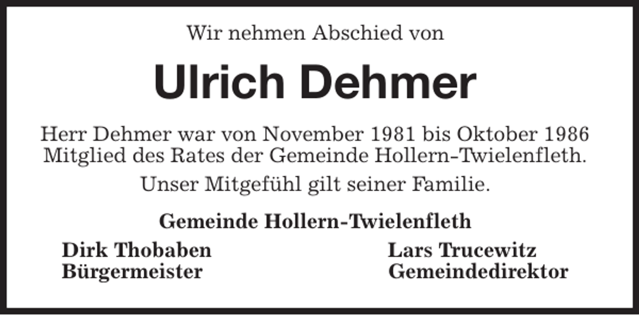<p>Wir nehmen Abschied von<br />Ulrich Dehmer<br />Herr Dehmer war von November 1981 bis Oktober 1986<br />Mitglied des Rates der Gemeinde Hollern-Twielenfleth.<br />Unser Mitgefühl gilt seiner Familie.<br />Gemeinde Hollern-Twielenfleth<br />Dirk Thobaben Lars Trucewitz<br />Bürgermeister Gemeindedirektor</p>