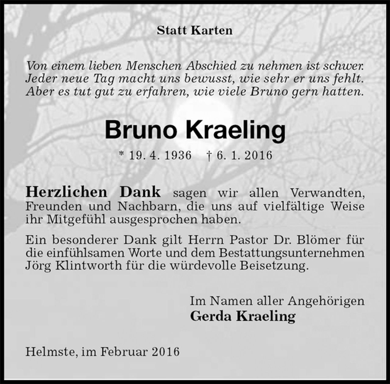 <p>Statt Karten<br />Von einem lieben Menschen Abschied zu nehmen ist schwer.<br />Jeder neue Tag macht uns bewusst, wie sehr er uns fehlt.<br />Aber es tut gut zu erfahren, wie viele Bruno gern hatten.<br />Bruno Kraeling<br />* 19. 4. 1936 † 6. 1. 2016<br />Herzlichen Dank sagen wir allen Verwandten, Freunden und Nachbarn, die uns auf vielfältige Weise ihr Mitgefühl ausgesprochen haben.<br />Ein besonderer Dank gilt Herrn Pastor Dr. Blömer für die einfühlsamen Worte und dem Bestattungsunternehmen Jörg Klintworth für die würdevolle Beisetzung.<br />Im Namen aller Angehörigen<br />Gerda Kraeling<br />Helmste, im Februar 2016</p>