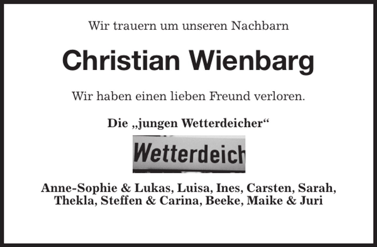 <p>Wir trauern um unseren Nachbarn<br />Christian Wienbarg<br />Wir haben einen lieben Freund verloren.<br />Die „jungen Wetterdeicher“</p><p>Anne-Sophie &amp; Lukas, Luisa, Ines, Carsten, Sarah,<br />Thekla, Steffen &amp; Carina, Beeke, Maike &amp; Juri</p>