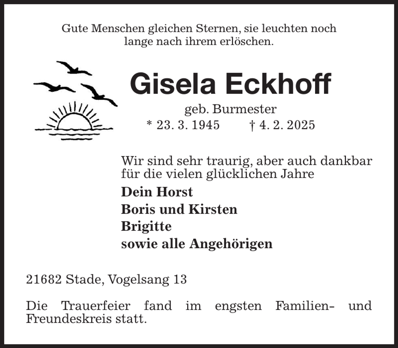 <p>Gute Menschen gleichen Sternen, sie leuchten noch<br />lange nach ihrem erlöschen.<br />Gisela Eckhoff<br />geb. Burmester<br />* 23. 3. 1945 † 4. 2. 2025<br />Wir sind sehr traurig, aber auch dankbar<br />für die vielen glücklichen Jahre<br />Dein Horst<br />Boris und Kirsten<br />Brigitte<br />sowie alle Angehörigen<br />21682 Stade, Vogelsang 13</p><p>Die Trauerfeier fand im engsten Familien- und<br />Freundeskreis statt.</p>
