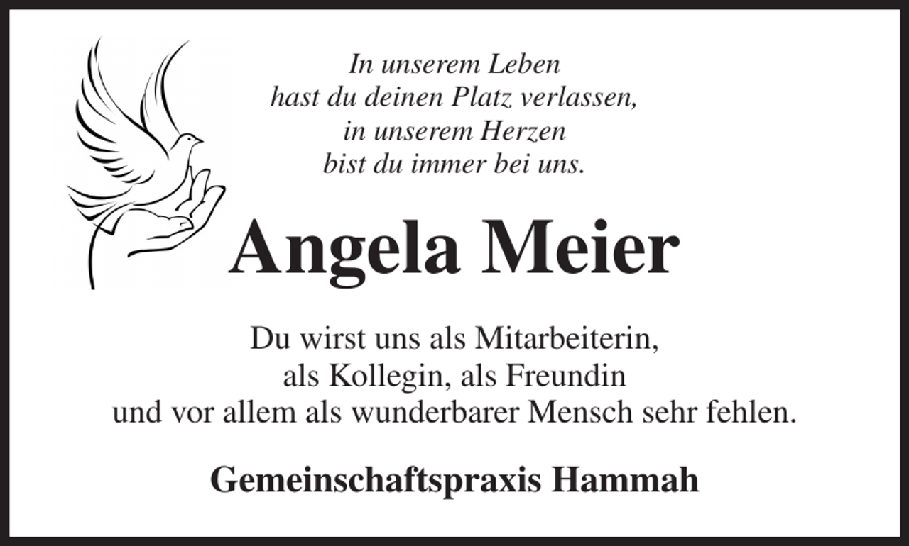 <p>In unserem Leben<br />hast du deinen Platz verlassen,<br />in unserem Herzen<br />bist du immer bei uns.<br />Angela Meier<br />Du wirst uns als Mitarbeiterin,<br />als Kollegin, als Freundin<br />und vor allem als wunderbarer Mensch sehr fehlen.<br />Gemeinschaftspraxis Hammah</p>