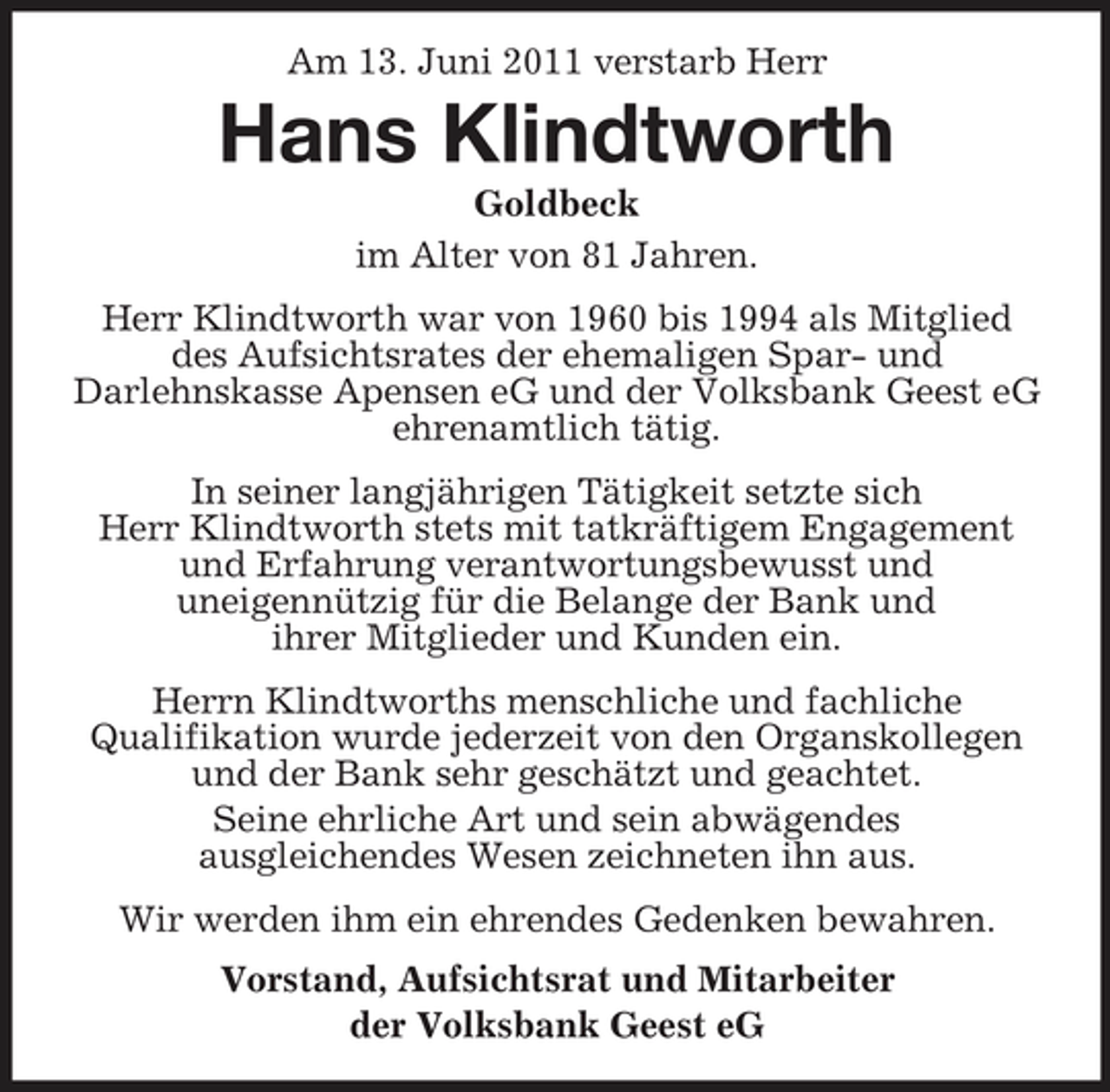 <p>Am 13. Juni 2011 verstarb Herr</p><p>Hans Klindtworth<br />Goldbeck im Alter von 81 Jahren. Herr Klindtworth war von 1960 bis 1994 als Mitglied des Aufsichtsrates der ehemaligen Spar- und Darlehnskasse Apensen eG und der Volksbank Geest eG ehrenamtlich tätig. In seiner langjährigen Tätigkeit setzte sich Herr Klindtworth stets mit tatkräftigem Engagement und Erfahrung verantwortungsbewusst und uneigennützig für die Belange der Bank und ihrer Mitglieder und Kunden ein. Herrn Klindtworths menschliche und fachliche Qualifikation wurde jederzeit von den Organskollegen und der Bank sehr geschätzt und geachtet. Seine ehrliche Art und sein abwägendes ausgleichendes Wesen zeichneten ihn aus. Wir werden ihm ein ehrendes Gedenken bewahren. Vorstand, Aufsichtsrat und Mitarbeiter der Volksbank Geest eG</p>