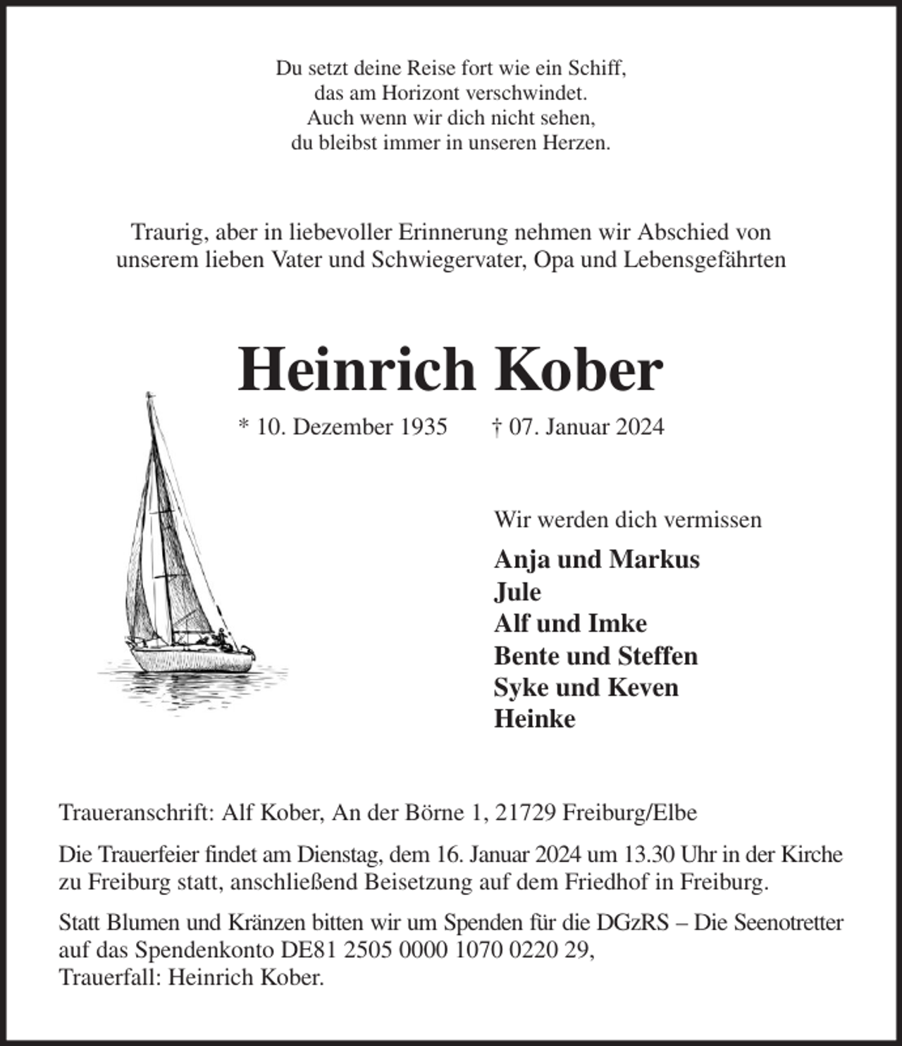 <p>Du setzt deine Reise fort wie ein Schiff,<br />das am Horizont verschwindet.<br />Auch wenn wir dich nicht sehen,<br />du bleibst immer in unseren Herzen.<br />Traurig, aber in liebevoller Erinnerung nehmen wir Abschied von<br />unserem lieben Vater und Schwiegervater, Opa und Lebensgefährten<br />Heinrich Kober<br />* 10. Dezember 1935 † 07. Januar 2024<br />Wir werden dich vermissen<br />Anja und Markus<br />Jule<br />Alf und Imke<br />Bente und Steffen<br />Syke und Keven<br />Heinke<br />Traueranschrift: Alf Kober, An der Börne 1, 21729 Freiburg/Elbe<br />Die Trauerfeier findet am Dienstag, dem 16. Januar 2024 um 13.30 Uhr in der Kirche<br />zu Freiburg statt, anschließend Beisetzung auf dem Friedhof in Freiburg.<br />Statt Blumen und Kränzen bitten wir um Spenden für die DGzRS - Die Seenotretter<br />auf das Spendenkonto DE81 2505 0000 1070 0220 29,<br />Trauerfall: Heinrich Kober.</p>
