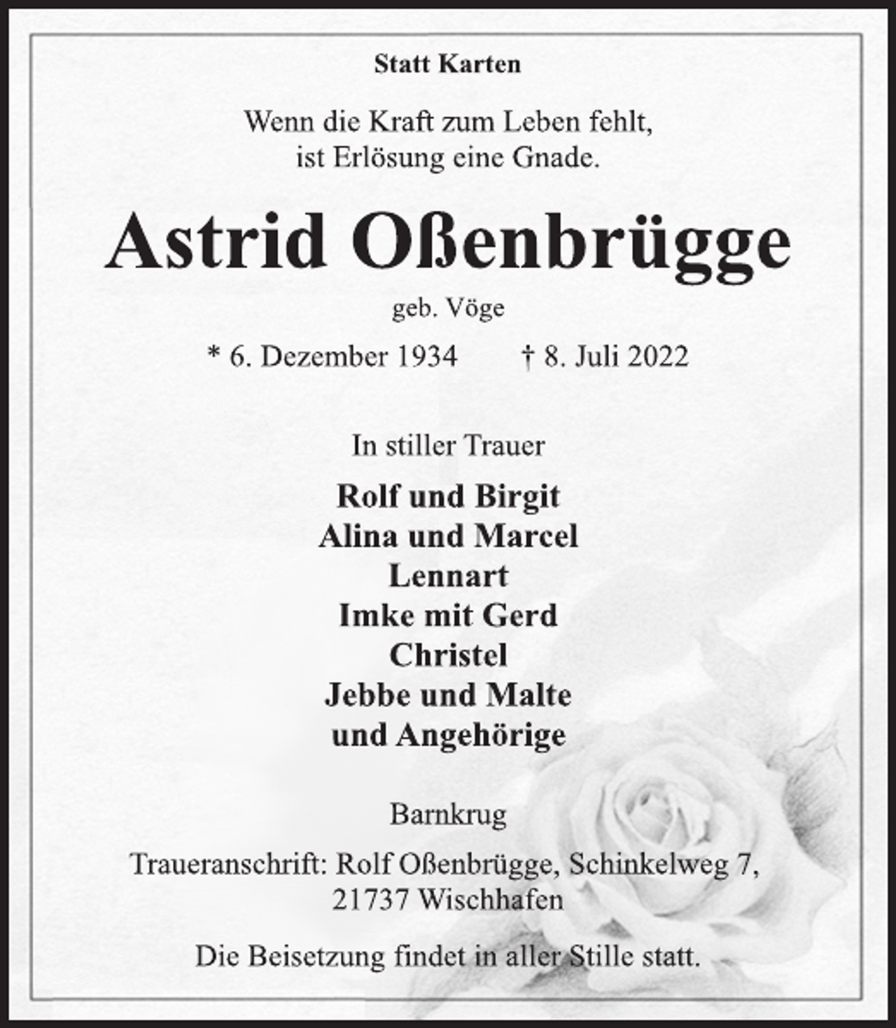 <p>Statt Karten<br />Wenn die Kraft zum Leben fehlt,<br />ist Erlösung eine Gnade.<br />Astrid Oßenbrügge<br />geb. Vöge<br />* 6. Dezember 1934 † 8. Juli 2022<br />In stiller Trauer<br />Rolf und Birgit<br />Alina und Marcel<br />Lennart<br />Imke mit Gerd<br />Christel<br />Jebbe und Malte<br />und Angehörige<br />Barnkrug<br />Traueranschrift: Rolf Oßenbrügge, Schinkelweg 7,<br />21737 Wischhafen<br />Die Beisetzung findet in aller Stille statt.</p>