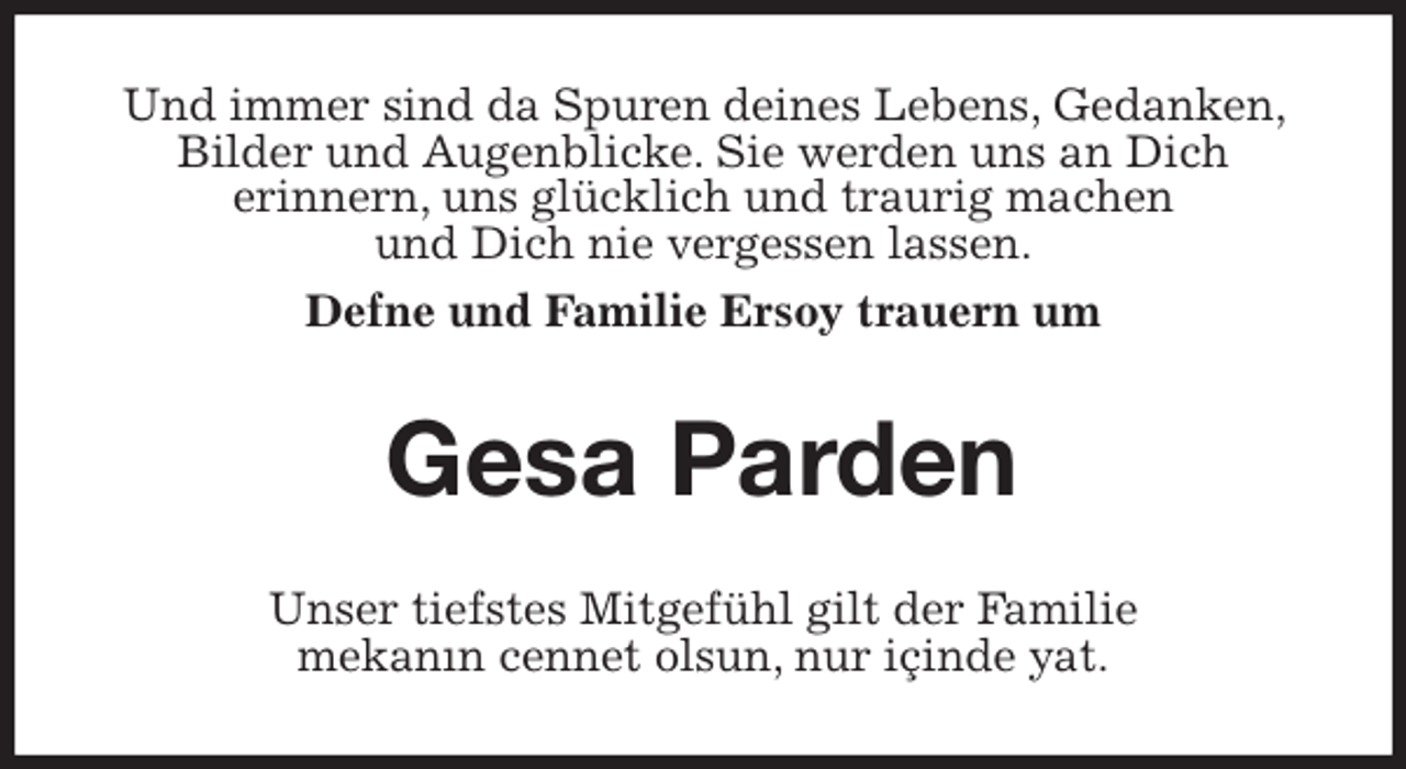 <p>Und immer sind da Spuren deines Lebens, Gedanken, Bilder und Augenblicke. Sie werden uns an Dich<br />erinnern, uns glücklich und traurig machen<br />und Dich nie vergessen lassen.<br />Defne und Familie Ersoy trauern um<br />Gesa Parden<br />Unser tiefstes Mitgefühl gilt der Familie<br />mekanın cennet olsun, nur içinde yat.</p>