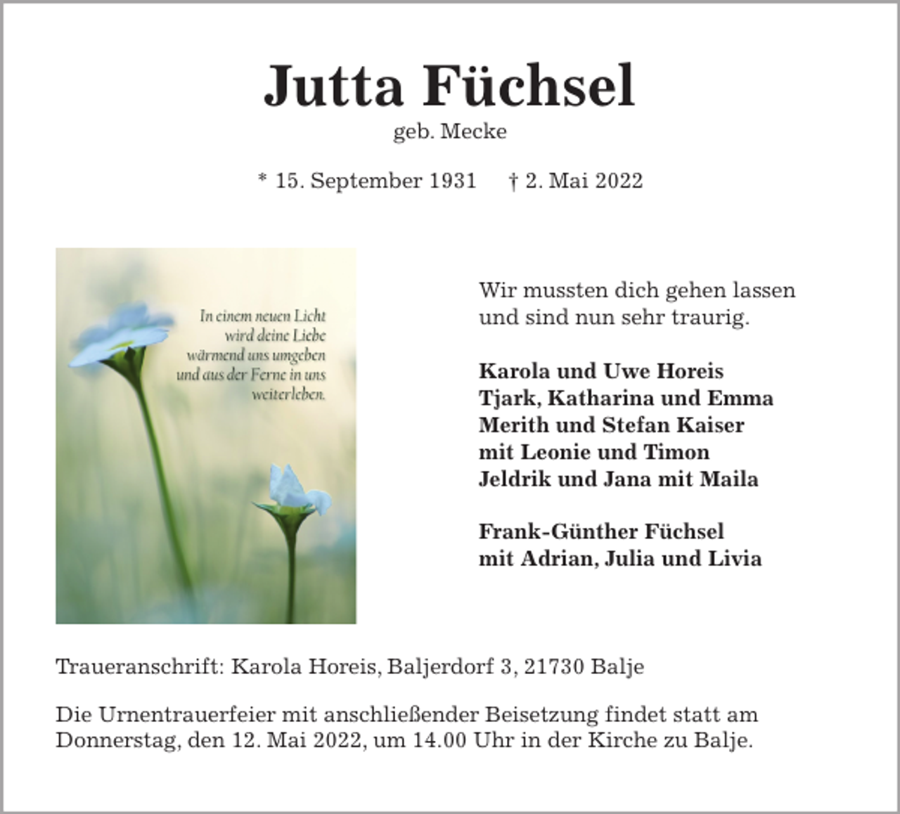 <p>Jutta Füchsel<br />geb. Mecke</p>
<p>* 15. September 1931 † 2. Mai 2022<br />Wir mussten dich gehen lassen<br />und sind nun sehr traurig.</p>
<p>Karola und Uwe Horeis<br />Tjark, Katharina und Emma<br />Merith und Stefan Kaiser<br />mit Leonie und Timon<br />Jeldrik und Jana mit Maila</p>
<p>Frank-Günther Füchsel<br />mit Adrian, Julia und Livia<br />Traueranschrift: Karola Horeis, Baljerdorf 3, 21730 Balje</p>
<p>Die Urnentrauerfeier mit anschließender Beisetzung findet statt am<br />Donnerstag, den 12. Mai 2022, um 14.00 Uhr in der Kirche zu Balje.</p>