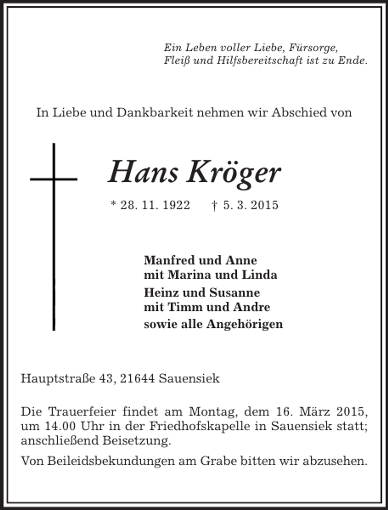 <p>Ein Leben voller Liebe, Fürsorge,<br />Fleiß und Hilfsbereitschaft ist zu Ende.<br />In Liebe und Dankbarkeit nehmen wir Abschied von<br />Hans Kröger<br />* 28. 11. 1922 † 5. 3. 2015<br />Manfred und Anne<br />mit Marina und Linda<br />Heinz und Susanne<br />mit Timm und Andre<br />sowie alle Angehörigen<br />Hauptstraße 43, 21644 Sauensiek</p><p>Die Trauerfeier findet am Montag, dem 16. März 2015, um 14.00 Uhr in der Friedhofskapelle in Sauensiek statt; anschließend Beisetzung.<br />Von Beileidsbekundungen am Grabe bitten wir abzusehen.</p>