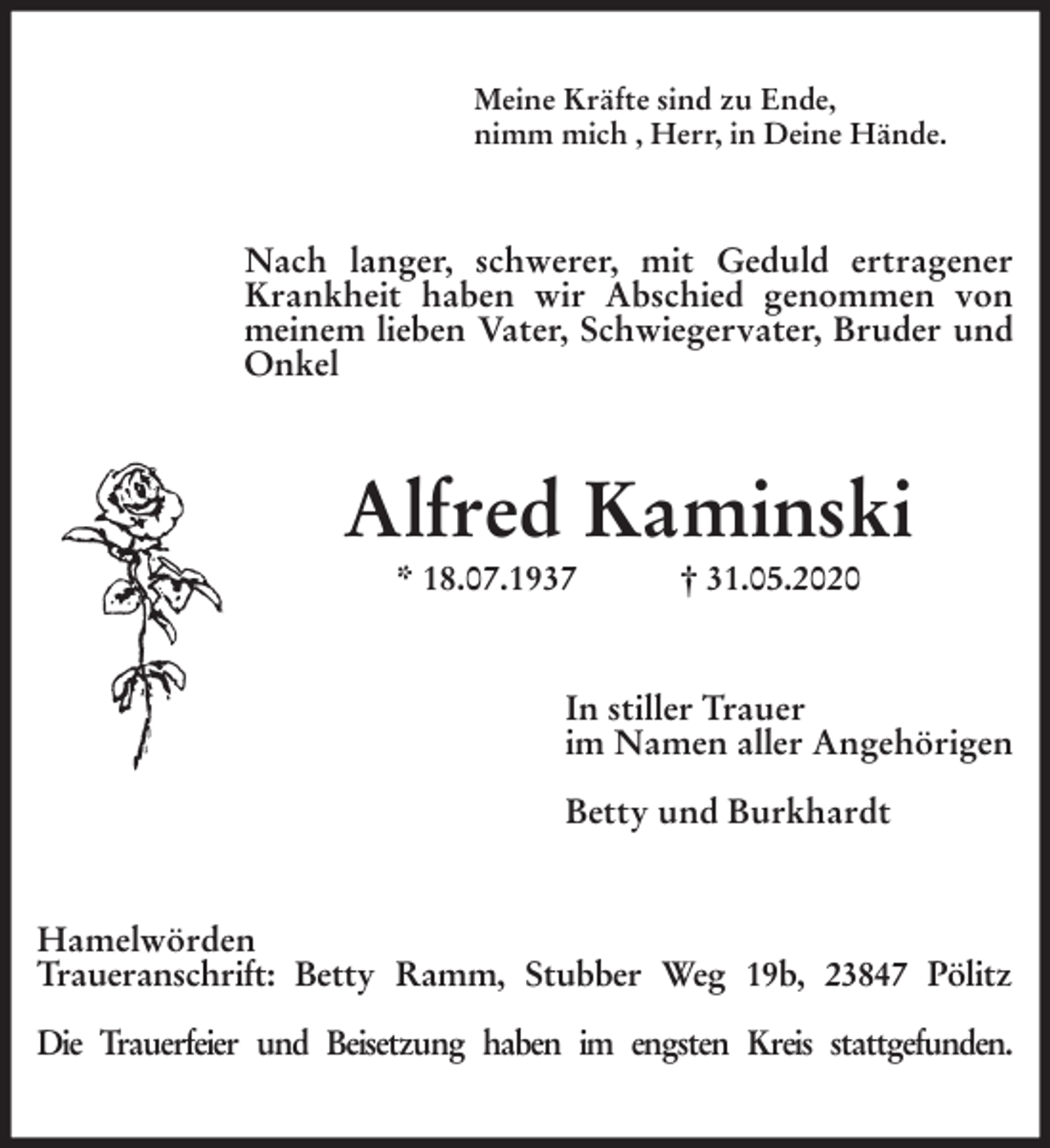 <p>Meine Kräfte sind zu Ende,<br />nimm mich , Herr, in Deine Hände.<br />Nach langer, schwerer, mit Geduld ertragener Krankheit haben wir Abschied genommen von meinem lieben Vater, Schwiegervater, Bruder und Onkel<br />Alfred Kaminski<br />* 18.07.1937 † 31.05.2020<br />In stiller Trauer<br />im Namen aller Angehörigen</p>
<p>Betty und Burkhardt<br />Hamelwörden<br />Traueranschrift: Betty Ramm, Stubber Weg 19b, 23847 Pölitz</p>
<p>Die Trauerfeier und Beisetzung haben im engsten Kreis stattgefunden.</p>