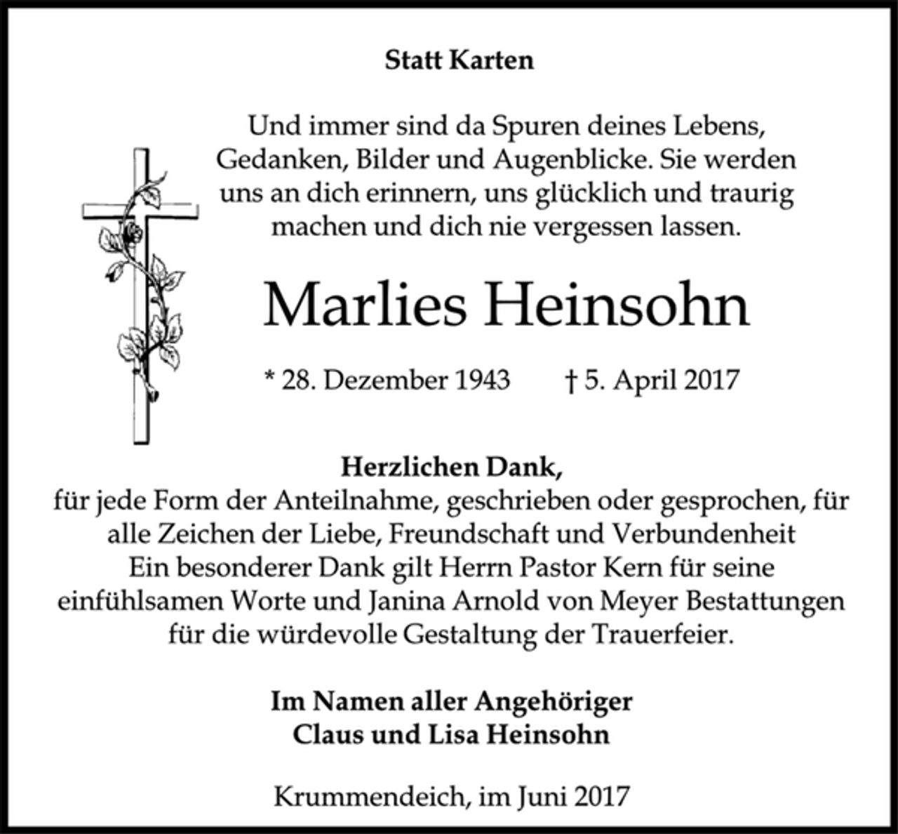 <p>Statt Karten</p><p>Marlies Heinsohn</p><p>Herzlichen Dank,</p><p>für jede Form der Anteilnahme, geschrieben oder gesprochen, für<br />alle Zeichen der Liebe, Freundschaft und Verbundenheit<br />Ein besonderer Dank gilt Herrn Pastor Kern für seine<br />einfühlsamen Worte und Janina Arnold von Meyer Bestattungen<br />für die würdevolle Gestaltung der Trauerfeier.</p><p>Im Namen aller Angehöriger</p><p>Claus und Lisa Heinsohn</p><p>Krummendeich, im Juni 2017</p><p>* 28. Dezember 1943 † 5. April 2017</p><p>Und immer sind da Spuren deines Lebens,<br />Gedanken, Bilder und Augenblicke. Sie werden<br />uns an dich erinnern, uns glücklich und traurig<br />machen und dich nie vergessen lassen.</p>