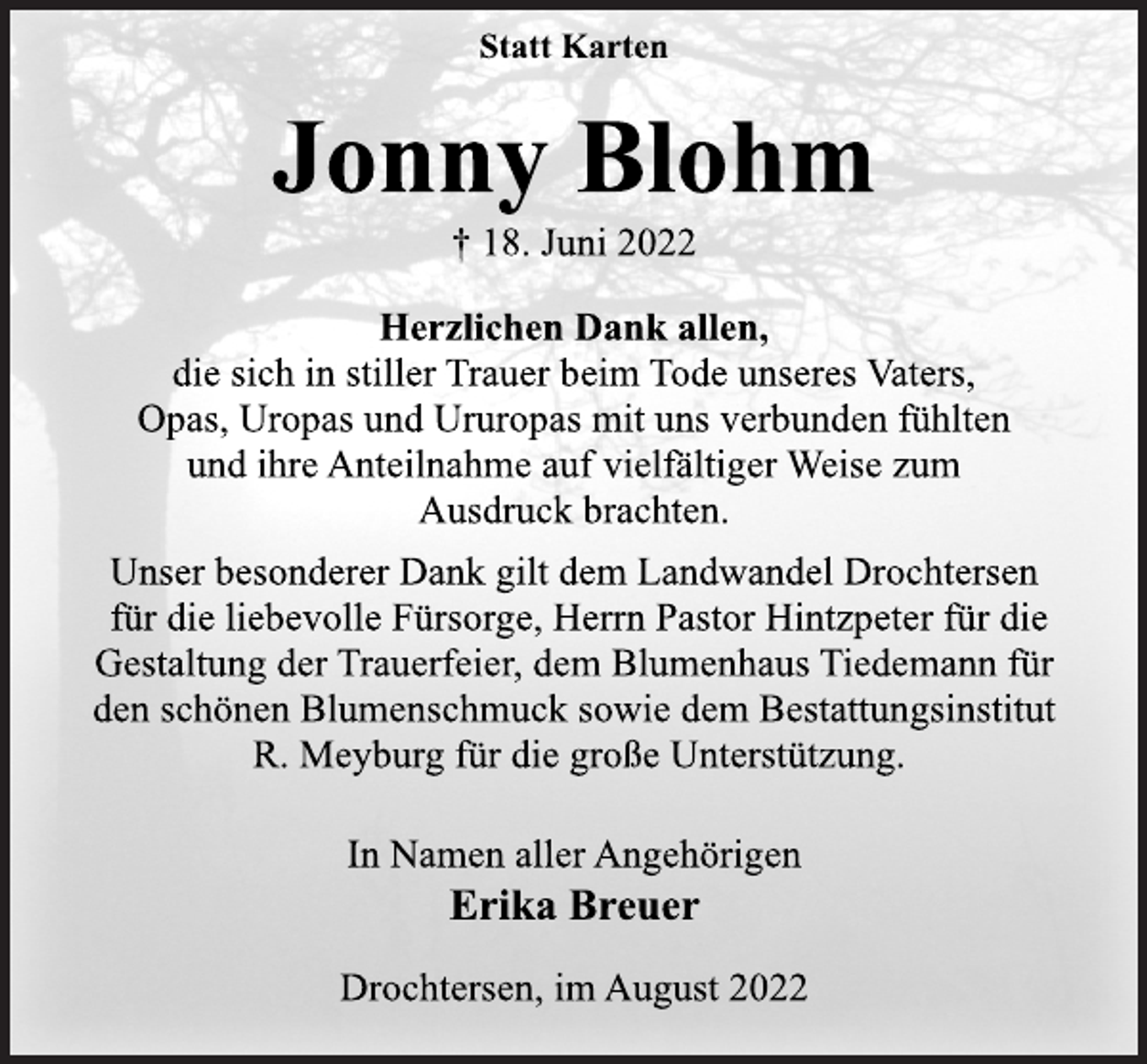 <p>Statt Karten<br />Jonny Blohm<br />† 18. Juni 2022<br />Herzlichen Dank allen,<br />die sich in stiller Trauer beim Tode unseres Vaters,<br />Opas, Uropas und Ururopas mit uns verbunden fühlten<br />und ihre Anteilnahme auf vielfältiger Weise zum<br />Ausdruck brachten.<br />Unser besonderer Dank gilt dem Landwandel Drochtersen<br />für die liebevolle Fürsorge, Herrn Pastor Hintzpeter für die<br />Gestaltung der Trauerfeier, dem Blumenhaus Tiedemann für<br />den schönen Blumenschmuck sowie dem Bestattungsinstitut<br />R. Meyburg für die große Unterstützung.<br />In Namen aller Angehörigen<br />Erika Breuer</p><p>Drochtersen, im August 2022</p>