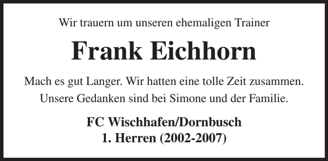 <p>Wir trauern um unseren ehemaligen Trainer<br />Frank Eichhorn<br />Mach es gut Langer. Wir hatten eine tolle Zeit zusammen.<br />Unsere Gedanken sind bei Simone und der Familie.<br />FC Wischhafen/Dornbusch<br />1. Herren (2002-2007)</p>