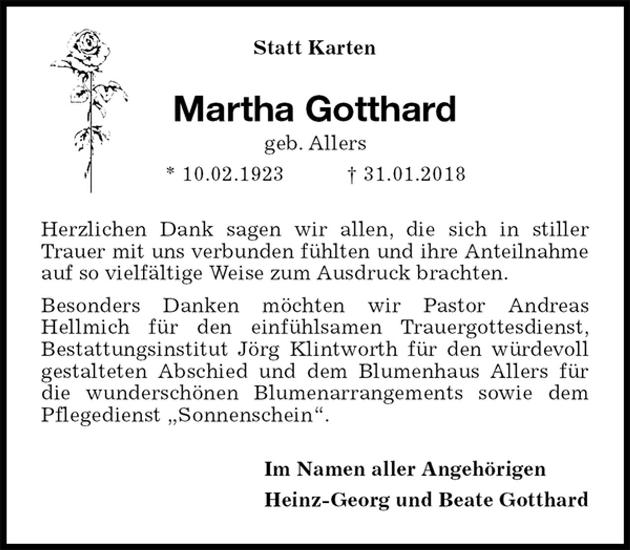 <p>Statt Karten<br />Martha Gotthard<br />geb. Allers<br />* 10.02.1923 † 31.01.2018<br />Herzlichen Dank sagen wir allen, die sich in stiller Trauer mit uns verbunden fühlten und ihre Anteilnahme<br />auf so vielfältige Weise zum Ausdruck brachten.<br />Besonders Danken möchten wir Pastor Andreas<br />Hellmich für den einfühlsamen Trauergottesdienst,<br />Bestattungsinstitut Jörg Klintworth für den würdevoll<br />gestalteten Abschied und dem Blumenhaus Allers für die wunderschönen Blumenarrangements sowie dem Pflegedienst „Sonnenschein“.<br />Im Namen aller Angehörigen<br />Heinz-Georg und Beate Gotthard</p>