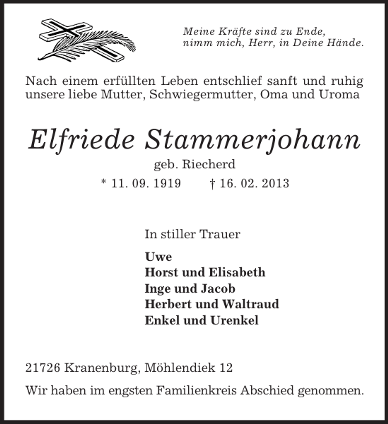 <p>Meine Kräfte sind zu Ende,<br />nimm mich, Herr, in Deine Hände.</p><p>Nach einem erfüllten Leben entschlief sanft und ruhig<br />unsere liebe Mutter, Schwiegermutter, Oma und Uroma</p><p>Elfriede Stammerjohann<br />geb. Riecherd<br />* 11. 09. 1919<br />† 16. 02. 2013</p><p>In stiller Trauer<br />Uwe<br />Horst und Elisabeth<br />Inge und Jacob<br />Herbert und Waltraud<br />Enkel und Urenkel</p><p>21726 Kranenburg, Möhlendiek 12<br />Wir haben im engsten Familienkreis Abschied genommen.</p>