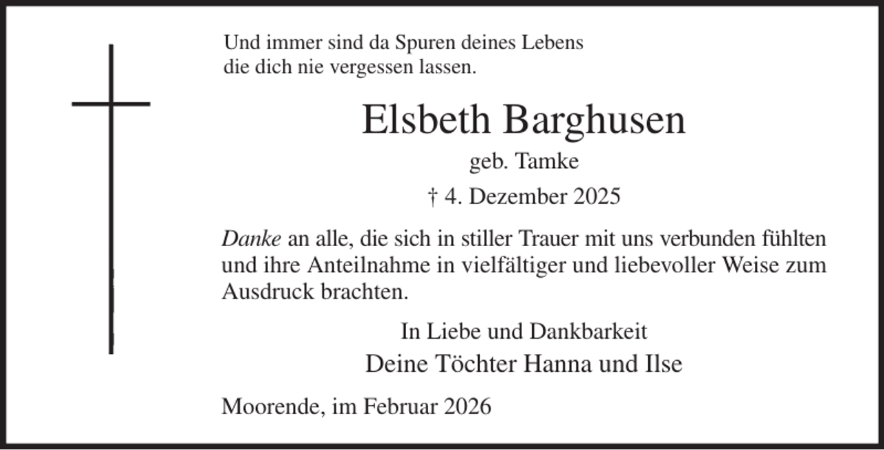 <p>Und immer sind da Spuren deines Lebens<br />die dich nie vergessen lassen.<br />Elsbeth Barghusen<br />geb. Tamke<br />† 4. Dezember 2025<br />Danke an alle, die sich in stiller Trauer mit uns verbunden fühlten<br />und ihre Anteilnahme in vielfältiger und liebevoller Weise zum<br />Ausdruck brachten.<br />In Liebe und Dankbarkeit<br />Deine Töchter Hanna und Ilse<br />Moorende, im Februar 2026</p>