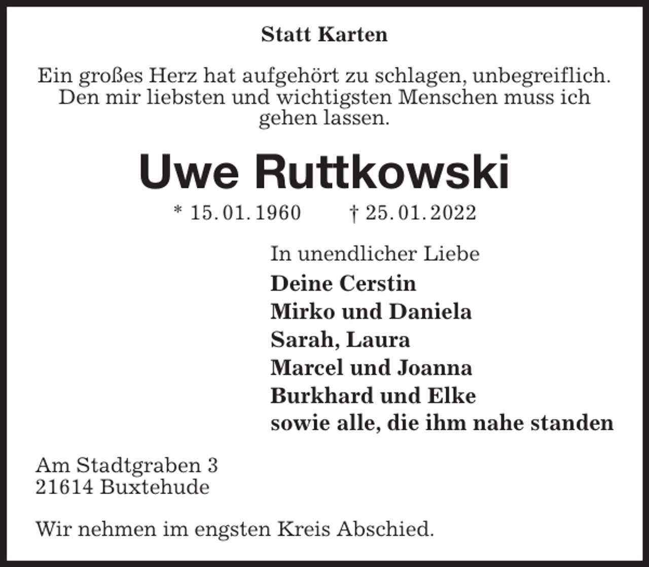 <p>Statt Karten<br />Ein großes Herz hat aufgehört zu schlagen, unbegreiflich.<br />Den mir liebsten und wichtigsten Menschen muss ich<br />gehen lassen.<br />Uwe Ruttkowski<br />* 15. 01. 1960 † 25. 01. 2022<br />In unendlicher Liebe<br />Deine Cerstin<br />Mirko und Daniela<br />Sarah, Laura<br />Marcel und Joanna<br />Burkhard und Elke<br />sowie alle, die ihm nahe standen<br />Am Stadtgraben 3<br />21614 Buxtehude</p>
<p>Wir nehmen im engsten Kreis Abschied.</p>