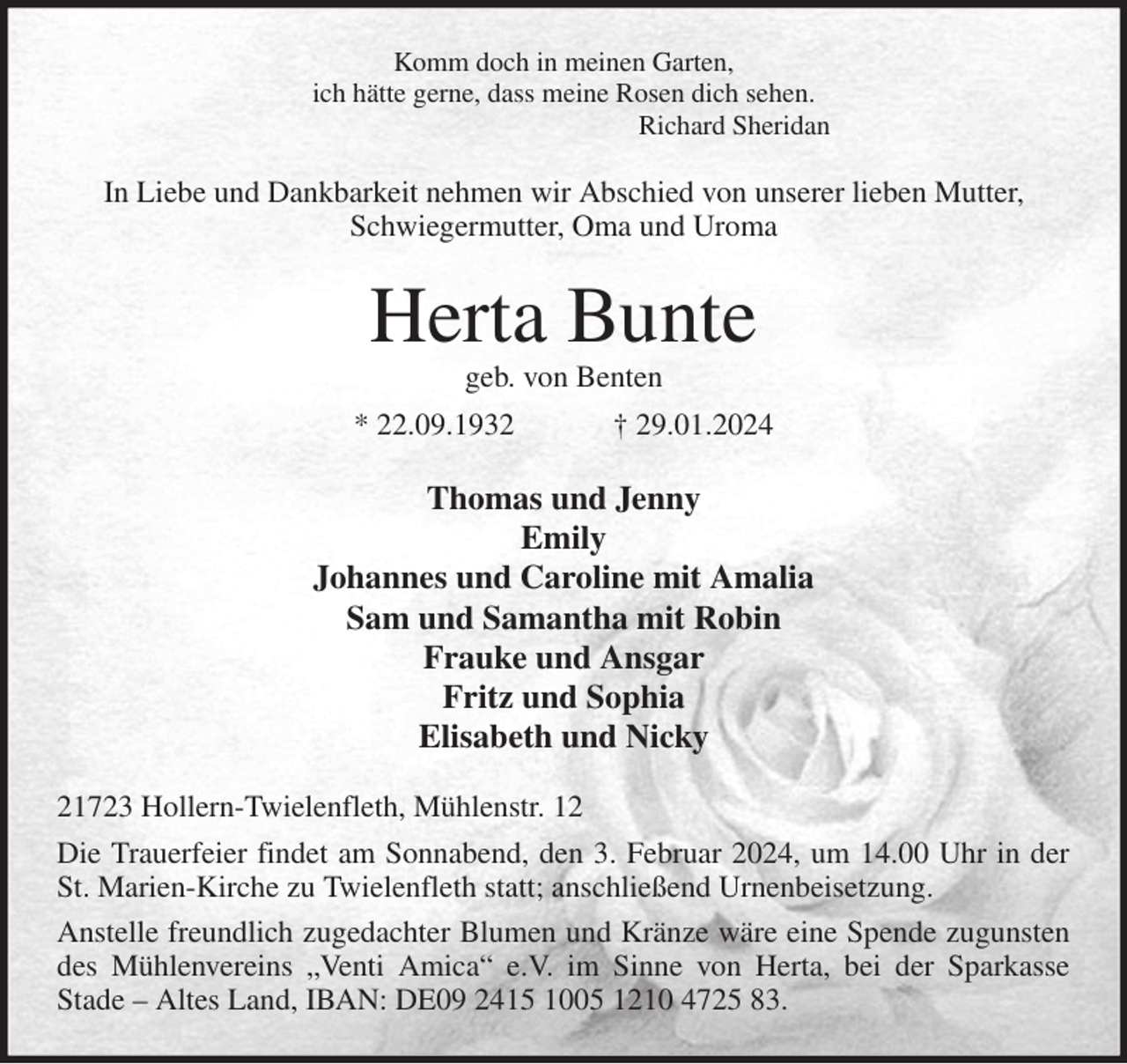 <p>Komm doch in meinen Garten,<br />ich hätte gerne, dass meine Rosen dich sehen.<br />Richard Sheridan<br />In Liebe und Dankbarkeit nehmen wir Abschied von unserer lieben Mutter,<br />Schwiegermutter, Oma und Uroma<br />Herta Bunte<br />geb. von Benten<br />* 22.09.1932 † 29.01.2024<br />Thomas und Jenny<br />Emily<br />Johannes und Caroline mit Amalia<br />Sam und Samantha mit Robin<br />Frauke und Ansgar<br />Fritz und Sophia<br />Elisabeth und Nicky<br />21723 Hollern-Twielenfleth, Mühlenstr. 12<br />Die Trauerfeier findet am Sonnabend, den 3. Februar 2024, um 14.00 Uhr in der St. Marien-Kirche zu Twielenfleth statt; anschließend Urnenbeisetzung.<br />Anstelle freundlich zugedachter Blumen und Kränze wäre eine Spende zugunsten des Mühlenvereins „Venti Amica“ e.V. im Sinne von Herta, bei der Sparkasse<br />Stade - Altes Land, IBAN: DE09 2415 1005 1210 4725 83.</p>