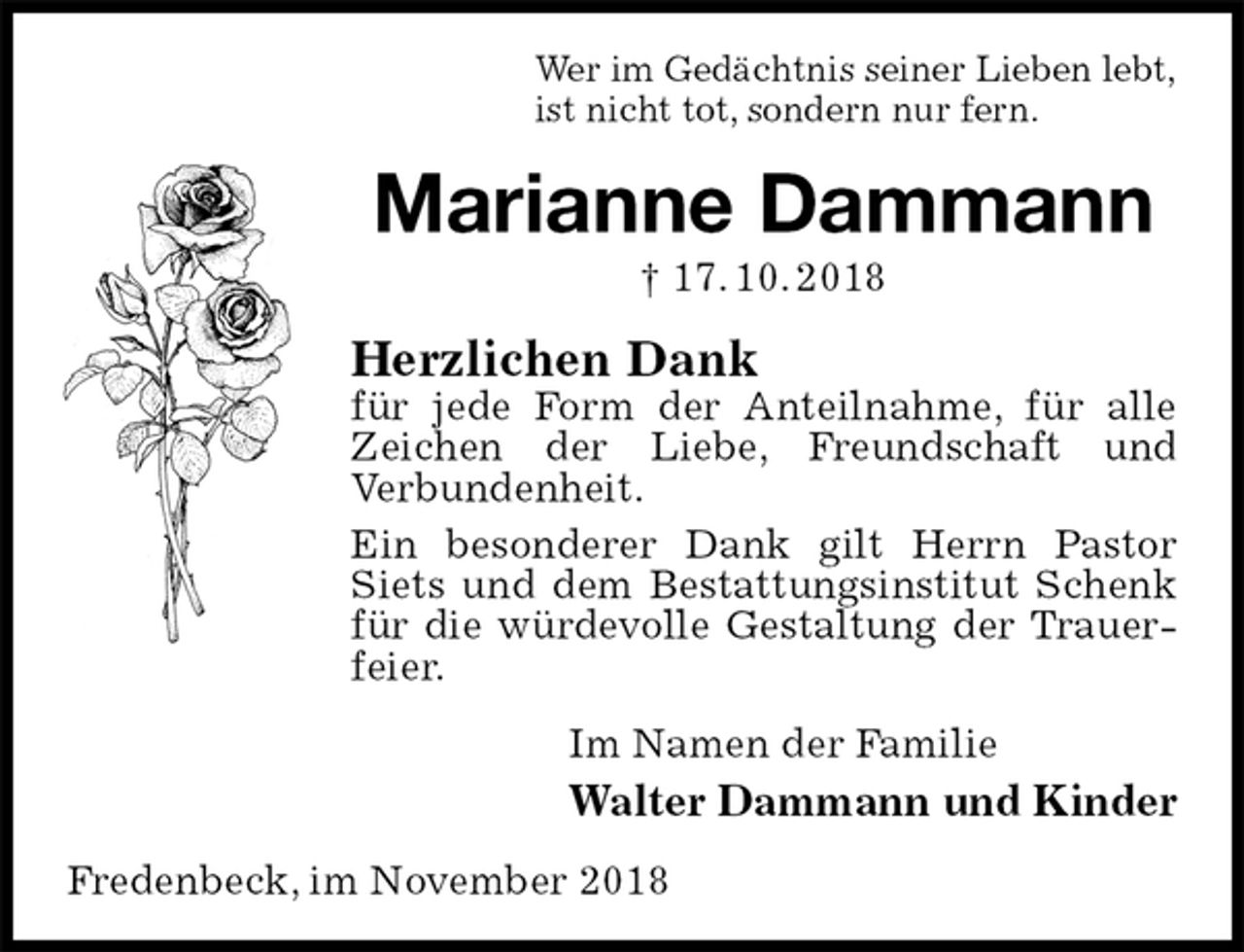 <p>Wer im Gedächtnis seiner Lieben lebt,<br />ist nicht tot, sondern nur fern.<br />Marianne Dammann<br />† 17. 10. 2018<br />Herzlichen Dank<br />für jede Form der Anteilnahme, für alle Zeichen der Liebe, Freundschaft und<br />Verbundenheit.<br />Ein besonderer Dank gilt Herrn Pastor Siets und dem Bestattungsinstitut Schenk für die würdevolle Gestaltung der Trauerfeier.<br />Im Namen der Familie<br />Walter Dammann und Kinder<br />Fredenbeck, im November 2018</p>
