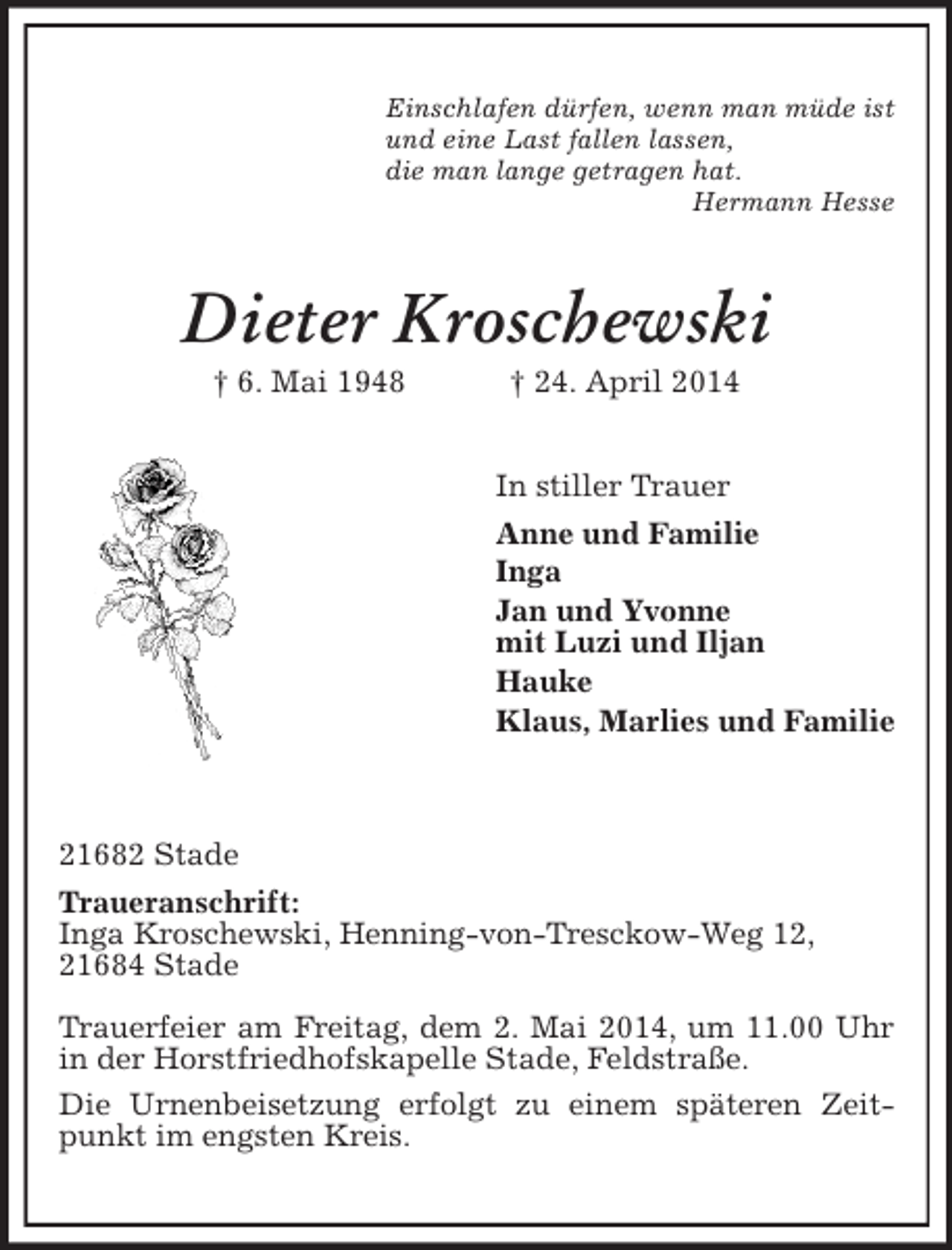<p>Einschlafen dürfen, wenn man müde ist<br />und eine Last fallen lassen,<br />die man lange getragen hat.<br />Hermann Hesse<br />Dieter Kroschewski<br />† 6. Mai 1948 † 24. April 2014<br />In stiller Trauer<br />Anne und Familie<br />Inga<br />Jan und Yvonne<br />mit Luzi und Iljan<br />Hauke<br />Klaus, Marlies und Familie</p><p>21682 Stade<br />Traueranschrift:<br />Inga Kroschewski, Henning-von-Tresckow-Weg 12,<br />21684 Stade<br />Trauerfeier am Freitag, dem 2. Mai 2014, um 11.00 Uhr in der Horstfriedhofskapelle Stade, Feldstraße.<br />Die Urnenbeisetzung erfolgt zu einem späteren Zeitpunkt im engsten Kreis.</p>