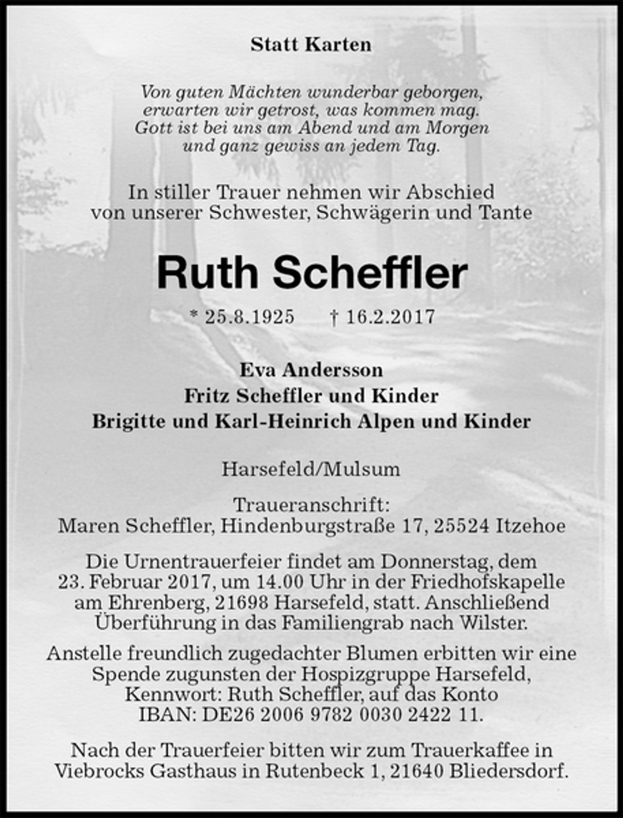 <p>Statt Karten<br />Von guten Mächten wunderbar geborgen,<br />erwarten wir getrost, was kommen mag.<br />Gott ist bei uns am Abend und am Morgen<br />und ganz gewiss an jedem Tag.<br />In stiller Trauer nehmen wir Abschied<br />von unserer Schwester, Schwägerin und Tante<br />Ruth Scheffler<br />* 25.8.1925 † 16.2.2017<br />Eva Andersson<br />Fritz Scheffler und Kinder<br />Brigitte und Karl-Heinrich Alpen und Kinder<br />Harsefeld/Mulsum<br />Traueranschrift:<br />Maren Scheffler, Hindenburgstraße 17, 25524 Itzehoe<br />Die Urnentrauerfeier findet am Donnerstag, dem<br />23. Februar 2017, um 14.00 Uhr in der Friedhofskapelle<br />am Ehrenberg, 21698 Harsefeld, statt. Anschließend<br />Überführung in das Familiengrab nach Wilster.<br />Anstelle freundlich zugedachter Blumen erbitten wir eine Spende zugunsten der Hospizgruppe Harsefeld,<br />Kennwort: Ruth Scheffler, auf das Konto<br />IBAN: DE26 2006 9782 0030 2422 11.<br />Nach der Trauerfeier bitten wir zum Trauerkaffee in<br />Viebrocks Gasthaus in Rutenbeck 1, 21640 Bliedersdorf.</p>