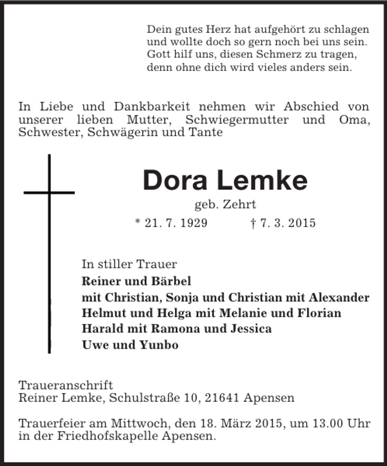 <p>Dein gutes Herz hat aufgehört zu schlagen<br />und wollte doch so gern noch bei uns sein.<br />Gott hilf uns, diesen Schmerz zu tragen,<br />denn ohne dich wird vieles anders sein.<br />In Liebe und Dankbarkeit nehmen wir Abschied von<br />unserer lieben Mutter, Schwiegermutter und Oma, Schwester, Schwägerin und Tante<br />Dora Lemke<br />geb. Zehrt<br />* 21. 7. 1929 † 7. 3. 2015<br />In stiller Trauer<br />Reiner und Bärbel<br />mit Christian, Sonja und Christian mit Alexander<br />Helmut und Helga mit Melanie und Florian<br />Harald mit Ramona und Jessica<br />Uwe und Yunbo<br />Traueranschrift<br />Reiner Lemke, Schulstraße 10, 21641 Apensen</p><p>Trauerfeier am Mittwoch, den 18. März 2015, um 13.00 Uhr<br />in der Friedhofskapelle Apensen.</p>
