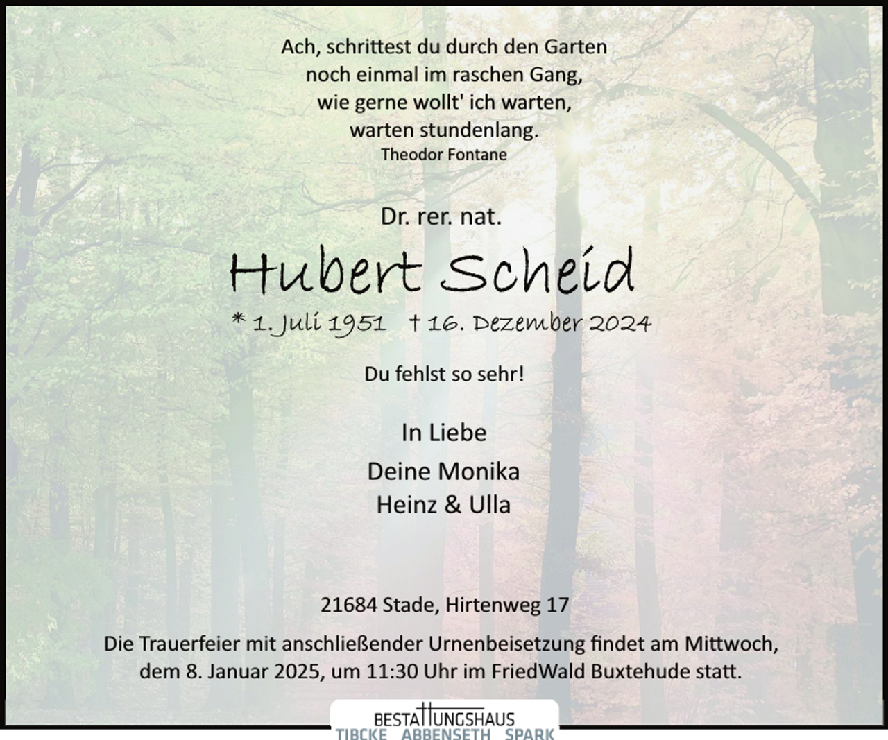 <p>Ach, schri�est du durch den Garten<br />noch einmal im raschen Gang,<br />wie gerne wollt' ich warten,<br />warten stundenlang.<br />Theodor Fontane</p><p>Dr. rer. nat.</p><p>Du fehlst so sehr!</p><p>In Liebe<br />Deine Monika<br />Heinz &amp; Ulla<br />21684 Stade, Hirtenweg 17<br />Die Trauerfeier mit anschließender Urnenbeisetzung ﬁndet am Mi�woch,<br />dem 8. Januar 2025, um 11:30 Uhr im FriedWald Buxtehude sta�.</p>