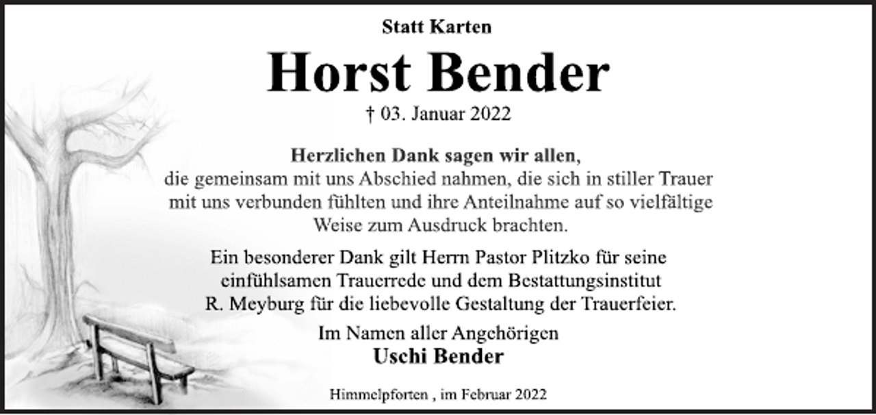 <p>Horst Bender<br />† 03. Januar 2022<br />Ein besonderer Dank gilt Herrn Pastor Plitzko für seine<br />einfühlsamen Trauerrede und dem Bestattungsinstitut<br />R. Meyburg für die liebevolle Gestaltung der Trauerfeier.<br />Im Namen aller Angehörigen</p>