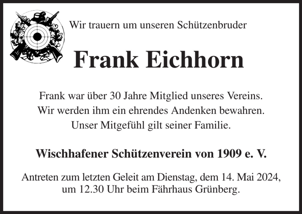 <p>Wir trauern um unseren Schützenbruder<br />Frank Eichhorn<br />Frank war über 30 Jahre Mitglied unseres Vereins.<br />Wir werden ihm ein ehrendes Andenken bewahren.<br />Unser Mitgefühl gilt seiner Familie.<br />Wischhafener Schützenverein von 1909 e. V.</p><p>Antreten zum letzten Geleit am Dienstag, dem 14. Mai 2024,<br />um 12.30 Uhr beim Fährhaus Grünberg.</p>